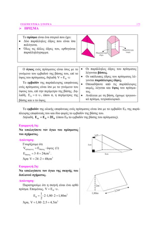 ΓΕΩΜΕΤΡΙΚΑ ΣΤΕΡΕΑ 175
ΠΡΙΣΜΑ
Το πρίσµα είναι ένα στερεό που έχει:
• ∆ύο παράλληλες έδρες που είναι ίσα
πολύγωνα.
• Όλες τις άλλες έδρες του, ορθογώνια
παραλληλόγραµµα.
Ο όγκος ενός πρίσµατος είναι ίσος µε το
γινόµενο του εµβαδού της βάσης του, επί το
ύψος του πρίσµατος, δηλαδή BV E= ⋅υ
Το εµβαδόν της παράπλευρης επιφάνειας
ενός πρίσµατος είναι ίσο µε το γινόµενο του
ύψους του, επί την περίµετρο της βάσης. ∆η-
λαδή, EΠ = π⋅υ , όπου π, η περίµετρος της
βάσης και υ το ύψος.
• Οι παράλληλες έδρες του πρίσµατος
λέγονται βάσεις.
• Οι υπόλοιπες έδρες του πρίσµατος λέ-
γονται παράπλευρες έδρες.
• Οποιαδήποτε από τις παράπλευρες
ακµές, λέγεται και ύψος του πρίσµα-
τος.
• Ανάλογα µε τη βάση, έχουµε τριγωνι-
κό πρίσµα, τετραπλευρικό.
Το εµβαδόν της ολικής επιφάνειας ενός πρίσµατος είναι ίσο µε το εµβαδόν ΕΠ της παρά-
πλευρης επιφάνειάς του και δύο φορές το εµβαδόν της βάσης του.
∆ηλαδή, ολ Π ΒΕ Ε 2Ε= + (όπου ΕΒ το εµβαδόν της βάσης του πρίσµατος).
Εφαρµογή 1η:
Να υπολογίσετε τον όγκο του πρίσµατος
του σχήµατος.
Απάντηση:
Γνωρίζουµε ότι
ί άV ύπρ σµατος Β σης= Ε ⋅ ψος (1)
2
ά 3 8 24cmΒ σηςΕ = ⋅ = .
Άρα 3
V 24 2 48cm= ⋅ =
8cm
2cm
3cm
Εφαρµογή 2η:
Να υπολογίσετε τον όγκο της σκηνής του
διπλανού σχήµατος.
Απάντηση:
Παρατηρούµε ότι η σκηνή είναι ένα ορθό
πρίσµα. Εποµένως, BV E= ⋅υ.
21
2 1,80 2 1,80m
2
ΒΕ = ⋅ ⋅ ⋅ =
Άρα, 3
V 1,80 2,5 4,5m= ⋅ =
2m
1,80m
2,5m
 