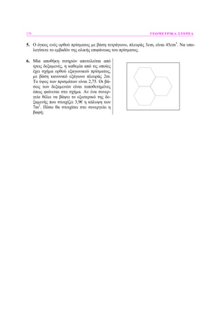 178 ΓΕΩΜΕΤΡΙΚΑ ΣΤΕΡΕΑ
5. Ο όγκος ενός ορθού πρίσµατος µε βάση τετράγωνο, πλευράς 3cm, είναι 45cm3
. Να υπο-
λογίσετε το εµβαδόν της ολικής επιφάνειας του πρίσµατος.
6. Μία αποθήκη σιτηρών αποτελείται από
τρεις δεξαµενές, η καθεµία από τις οποίες
έχει σχήµα ορθού εξαγωνικού πρίσµατος,
µε βάση κανονικό εξάγωνο πλευράς 2m.
Το ύψος των πρισµάτων είναι 2,75. Οι βά-
σεις των δεξαµενών είναι τοποθετηµένες
όπως φαίνεται στο σχήµα. Αν ένα συνερ-
γείο θέλει να βάψει το εξωτερικό της δε-
ξαµενής που στοιχίζει 3,9€ η κάλυψη των
7m2
. Πόσο θα στοιχίσει στο συνεργείο η
βαφή;
 