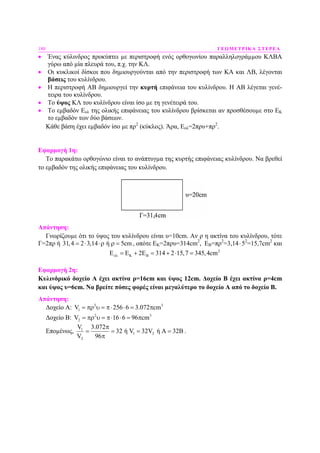 180 ΓΕΩΜΕΤΡΙΚΑ ΣΤΕΡΕΑ
• Ένας κύλινδρος προκύπτει µε περιστροφή ενός ορθογωνίου παραλληλογράµµου ΚΛΒΑ
γύρω από µία πλευρά του, π.χ. την ΚΛ.
• Οι κυκλικοί δίσκοι που δηµιουργούνται από την περιστροφή των ΚΑ και ΛΒ, λέγονται
βάσεις του κυλίνδρου.
• Η περιστροφή ΑΒ δηµιουργεί την κυρτή επιφάνεια του κυλίνδρου. Η ΑΒ λέγεται γενέ-
τειρα του κυλίνδρου.
• Το ύψος ΚΛ του κυλίνδρου είναι ίσο µε τη γενέτειρά του.
• Το εµβαδόν Εολ της ολικής επιφάνειας του κυλίνδρου βρίσκεται αν προσθέσουµε στο ΕΚ
το εµβαδόν των δύο βάσεων.
Κάθε βάση έχει εµβαδόν ίσο µε πρ2
(κύκλος). Άρα, Εολ=2πρυ+πρ2
.
Εφαρµογή 1η:
Το παρακάτω ορθογώνιο είναι το ανάπτυγµα της κυρτής επιφάνειας κυλίνδρου. Να βρεθεί
το εµβαδόν της ολικής επιφάνειας του κυλίνδρου.
Απάντηση:
Γνωρίζουµε ότι το ύψος του κυλίνδρου είναι υ=10cm. Αν ρ η ακτίνα του κυλίνδρου, τότε
Γ=2πρ ή 31,4 2 3,14 ή 5cm= ⋅ ⋅ρ ρ = , οπότε ΕΚ=2πρυ=314cm2
, EB=πρ2
=3,14⋅52
=15,7cm2
και
2
E 2 314 2 15,7 345,4cmολ Κ Β= Ε + Ε = + ⋅ =
Εφαρµογή 2η:
Κυλινδρικό δοχείο Α έχει ακτίνα ρ=16cm και ύψος 12cm. ∆οχείο Β έχει ακτίνα ρ=4cm
και ύψος υ=6cm. Να βρείτε πόσες φορές είναι µεγαλύτερο το δοχείο Α από το δοχείο Β.
Απάντηση:
∆οχείο Α: 2 3
1V 256 6 3.072 cm= πρ υ = π⋅ ⋅ = π
∆οχείο Β: 2 3
2V 16 6 96 cm= πρ υ = π⋅ ⋅ = π
Εποµένως, 1
1 2
2
V 3.072
32 ή V 32V ή 32
V 96
π
= = = Α = Β
π
.
 