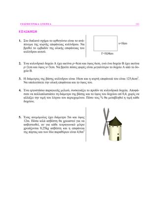 ΓΕΩΜΕΤΡΙΚΑ ΣΤΕΡΕΑ 181
ΕΞΑΣΚΗΣΗ
1. Στο διπλανό σχήµα το ορθογώνιο είναι το ανά-
πτυγµα της κυρτής επιφάνειας κυλίνδρου. Να
βρεθεί το εµβαδόν της ολικής επιφάνειας του
κυλίνδρου αυτού.
υ=10cm
Γ=18,84cm
2. Ένα κυλινδρικό δοχείο Α έχει ακτίνα ρ=8cm και ύψος 6cm, ενώ ένα δοχείο Β έχει ακτίνα
ρ=2cm και ύψος υ=3cm. Να βρείτε πόσες φορές είναι µεγαλύτερο το δοχείο Α από το δο-
χείο Β.
3. Η διάµετρος της βάσης κυλίνδρου είναι 10cm και η κυρτή επιφάνειά του είναι 125,6cm2
.
Να υπολογίσετε την ολική επιφάνεια και το ύψος του.
4. Ένα εργοστάσιο παραγωγής µελιού, συσκευάζει το προϊόν σε κυλινδρικά δοχεία. Αποφά-
σισε να πολλαπλασιάσει τη διάµετρο της βάσης και το ύψος του δοχείου επί 0,4, χωρίς να
αλλάξει την τιµή του λίτρου του περιεχοµένου. Πόσο τοις % θα µεταβληθεί η τιµή κάθε
δοχείου;
5. Ένας ανεµόµυλος έχει διάµετρο 5m και ύψος
12m. Πόσα κιλά ασβέστη θα χρειαστεί για να
ασβεστωθεί, αν για κάθε τετραγωνικό µέτρο
χρειάζονται 0,25kg ασβέστη και η επιφάνεια
της πόρτας και των δύο παραθύρων είναι 4,8m2
 