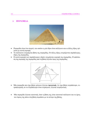 182 ΓΕΩΜΕΤΡΙΚΑ ΣΤΕΡΕΑ
ΠΥΡΑΜΙ∆Α
• Πυραµίδα είναι ένα στερεό, του οποίου η µία έδρα είναι πολύγωνο και οι άλλες έδρες τρί-
γωνα µε κοινή κορυφή.
• Το πολύγωνο ονοµάζεται βάση της πυραµίδας. Οι άλλες έδρες ονοµάζονται παράπλευρες
έδρες της πυραµίδας.
• Η κοινή κορυφή των παράπλευρων εδρών ονοµάζεται κορυφή της πυραµίδας. Η απόστα-
ση της κορυφής της πυραµίδας από τη βάση λέγεται ύψος της πυραµίδας.
• Μία πυραµίδα που έχει βάση τρίγωνο λέγεται τριγωνική. Αν έχει βάση τετράπλευρο, τε-
τραπλευρική, αν το τετράπλευρο είναι τετράγωνο, λέγεται τετραγωνική.
• Μία πυραµίδα λέγεται κανονική, όταν η βάση της είναι κανονικό πολύγωνο και το ίχνος
του ύψους της πάνω στη βάση συµπίπτει µε το κέντρο της βάσης.
 
