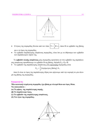 ΓΕΩΜΕΤΡΙΚΑ ΣΤΕΡΕΑ 183
Ο
Α
Β Γ
Δ
ΕΖ
Κ ανονική πυραμ ίδ α
K
• Ο όγκος της πυραµίδας δίνεται από τον τύπο
1
V
3
= Β⋅υ , όπου Β το εµβαδόν της βάσης
και υ το ύψος της πυραµίδας.
• Το εµβαδόν παράπλευρης επιφάνειας πυραµίδας, είναι ίσο µε το άθροισµα των εµβαδών
των παράπλευρων εδρών της.
Το εµβαδόν ολικής επιφάνειας µίας πυραµίδας προκύπτει αν στο εµβαδόν της παράπλευ-
ρης επιφάνειας προσθέσουµε το εµβαδόν Β της βάσης, δηλαδή Εολ=ΕΠ+Β
• Το εµβαδόν της παράπλευρης επιφάνειας µίας κανονικής πυραµίδας είναι
( )
1
ί βάσης h
2
ΠΕ = περ µετρος ⋅ ,
όπου h είναι το ύψος της παράπλευρης έδρας που φέρνουµε από την κορυφή σε µία πλευ-
ρά της βάσης της πυραµίδας.
Εφαρµογή 1η:
Μία κανονική τετράγωνη πυραµίδα, έχει βάση µε πλευρά 8cm και ύψος 10cm.
Να υπολογίσετε :
(α) Το µήκος της παράπλευρης ακµής,
(β) Το παράπλευρο ύψος,
(γ) Το εµβαδόν της παράπλευρης επιφάνειας,
(δ) Τον όγκο της πυραµίδας.
Κ
Ο
Β
Α
Γ
Δ
Ε
 