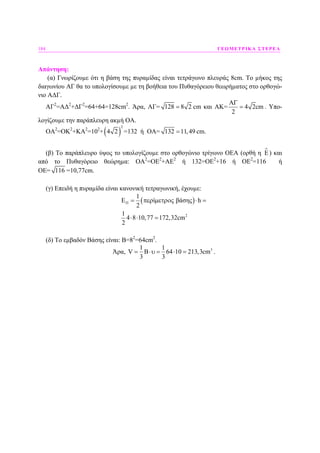 184 ΓΕΩΜΕΤΡΙΚΑ ΣΤΕΡΕΑ
Απάντηση:
(α) Γνωρίζουµε ότι η βάση της πυραµίδας είναι τετράγωνο πλευράς 8cm. Το µήκος της
διαγωνίου ΑΓ θα το υπολογίσουµε µε τη βοήθεια του Πυθαγόρειου θεωρήµατος στο ορθογώ-
νιο Α∆Γ.
ΑΓ2
=Α∆2
+∆Γ2
=64+64=128cm2
. Άρα, ΑΓ= 128 8 2= cm και ΑΚ=
A
4 2cm
2
Γ
= . Υπο-
λογίζουµε την παράπλευρη ακµή ΟΑ.
ΟΑ2
=ΟΚ2
+ΚΑ2
=102
+( )
2
4 2 =132 ή ΟΑ= 132 11,49= cm.
(β) Το παράπλευρο ύψος το υπολογίζουµε στο ορθογώνιο τρίγωνο ΟΕΑ (ορθή η E) και
από το Πυθαγόρειο θεώρηµα: ΟΑ2
=ΟΕ2
+ΑΕ2
ή 132=ΟΕ2
+16 ή ΟΕ2
=116 ή
ΟΕ= 116 =10,77cm.
(γ) Επειδή η πυραµίδα είναι κανονική τετραγωνική, έχουµε:
( )
2
1
E ί βάσης h
2
1
4 8 10,77 172,32cm
2
Π = περ µετρος ⋅ =
⋅ ⋅ =
(δ) Το εµβαδόν Βάσης είναι: Β=82
=64cm2
.
Άρα, 31 1
V B 64 10 213,3cm
3 3
= ⋅υ = ⋅ = .
 
