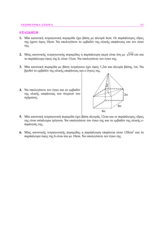 ΓΕΩΜΕΤΡΙΚΑ ΣΤΕΡΕΑ 185
ΕΞΑΣΚΗΣΗ
1. Μία κανονική τετραγωνική πυραµίδα έχει βάση µε πλευρά 6cm. Οι παράπλευρες έδρες
της έχουν ύψος 10cm. Να υπολογίσετε το εµβαδόν της ολικής επιφάνειας και τον όγκο
της.
2. Μίας κανονικής τετραγωνικής πυραµίδας η παράπλευρη ακµή είναι ίση µε 194 cm και
το παράπλευρο ύψος της h, είναι 13cm. Να υπολογίσετε τον όγκο της.
3. Μία κανονική πυραµίδα µε βάση τετράγωνο έχει ύψος 1,2m και πλευρά βάσης 1m. Να
βρεθεί το εµβαδόν της ολικής επιφάνειας και ο όγκος της.
4. Να υπολογίσετε τον όγκο και το εµβαδόν
της ολικής επιφάνειας του στερεού του
σχήµατος.
4m
4m3m
2m
5. Μία κανονική τετραγωνική πυραµίδα έχει βάση πλευράς 12cm και οι παράπλευρες έδρες
της είναι ισόπλευρα τρίγωνα. Να υπολογίσετε τον όγκο της και το εµβαδόν της ολικής ε-
πιφάνειάς της.
6. Μίας κανονικής τετραγωνικής πυραµίδας η παράπλευρη επιφάνεια είναι 120cm2
και το
παράπλευρο ύψος της h είναι ίσο µε 10cm. Να υπολογίσετε τον όγκο της.
 