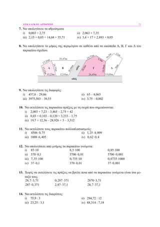 ∆ΕΚΑ∆ΙΚΟΙ ΑΡΙΘΜΟΙ 21
7. Να υπολογίσετε τα αθροίσµατα
i) 0,003 + 2,75 ii) 2,063 + 7,35
iii) 2,15 + 0,03 + 14,68 + 35,71 iv) 3,4 + 17 + 2,893 + 0,05
8. Να υπολογίσετε το µήκος της περιµέτρου σε καθένα από τα οικόπεδα Α, Β, Γ και ∆ του
παρακάτω σχεδίου.
9. Να υπολογίσετε τις διαφορές:
i) 457,8 – 29,86 ii) 65 – 4,065
iii) 3975,503 – 39,53 iv) 3,75 – 0,002
10. Να εκτελέσετε τις παρακάτω πράξεις µε τη σειρά που σηµειώνονται:
i) 2,003 + 7,23 – 3,465 – 2,75 + 42
ii) 0,03 + 0,103 – 0,120 + 3,233 – 1,75
iii) 19,7 + 12,36 – 28,926 + 3 – 3,512
11. Να εκτελέσετε τους παρακάτω πολλαπλασιασµούς:
i) 4506 0,75⋅ ii) 1,25 4,009⋅
iii) 1008 6,405⋅ iv) 0,62 0,4⋅
12. Να υπολογίσετε από µνήµης τα παρακάτω γινόµενα:
i) 85 10⋅ 8,5 100⋅ 0,85 100⋅
ii) 570 0,1⋅ 5700 0,01⋅ 5700 0,001⋅
iii) 7,35 100⋅ 0,735 10⋅ 0,0735 1000⋅
iv) 37 0,1⋅ 370 0,01⋅ 37 0,001⋅
13. Χωρίς να εκτελέσετε τις πράξεις να βρείτε ποια από τα παρακάτω γινόµενα είναι ίσα µε-
ταξύ τους.
28,7 3,71⋅ 0,287 371⋅ 2870 3,71⋅
287 0,371⋅ 2,87 37,1⋅ 28,7 37,1⋅
14. Να εκτελέσετε τις διαιρέσεις:
i) 75,9 : 3 ii) 294,72 : 12
iii) 23,25 : 3,1 iv) 88,314 : 7,18
 