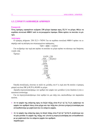 22 ∆ΕΚΑ∆ΙΚΟΙ ΑΡΙΘΜΟΙ
1.3. ΣΤΡΟΓΓΥΛΟΠΟΙΗΣΗ ΑΡΙΘΜΩΝ
Εφαρµογή:
Ένας έµπορος υφασµάτων αγόρασε 230 µέτρα ύφασµα προς 32,3 € το µέτρο. Θέλει να
κερδίσει συνολικά 4000 € από το συγκεκριµένο ύφασµα. Πόσο πρέπει να πουλάει το µέ-
τρο;
Απάντηση:
Ο έµπορος πλήρωσε 230 32,3 7429⋅ = € Για να κερδίσει συνολικά 4000 € πρέπει να ει-
σπράξει από τη πώληση του συγκεκριµένου υφάσµατος.
7429 + 4000 = 11429 €
Για να βρούµε την τιµή που πρέπει να πουλάει το µέτρο πρέπει να κάνουµε την διαίρεση:
11429: 230.
Έχουµε:
Επειδή συναλλαγές γίνονται το πολύ σε µονάδες του € η τιµή που θα πουλά ο έµπορος
µπορεί να είναι 50€ ή 49,7€ ή 49,69€ το µέτρο.
∆ηλαδή στρογγυλοποιήσαµε τον αριθµό στο ψηφίο των µονάδων ή του δεκάτου ή του ε-
κατοστού αντίστοιχα.
Για να στρογγυλοποιήσουµε έναν αριθµό σε µια τάξη του, ακολουθούµε τον παρακάτω
κανόνα.
• Αν το ψηφίο της επόµενης προς τα δεξιά τάξης είναι 0 ή 1 ή 2 ή 3 ή 4, αφήνουµε τα
ψηφία του αριθµού όπως είναι µέχρι και την τάξη που γίνεται η στρογγυλοποίηση και
αντικαθιστούµε µε µηδενικά όλα τα επόµενα ψηφία.
• Αν το ψηφίο της επόµενης προς τα δεξιά τάξης είναι 5 ή 6 ή 7 ή 8 ή 9, αυξάνουµε κα-
τά µία µονάδα το ψηφίο της τάξης του γίνεται η στρογγυλοποίηση και αντικαθιστού-
µε µε µηδενικά όλα τα επόµενα ψηφία του αριθµού.
παράδειγµα:
 