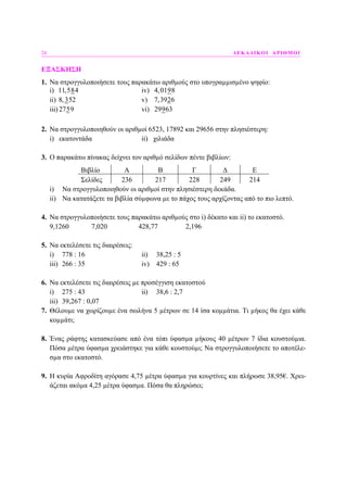 24 ∆ΕΚΑ∆ΙΚΟΙ ΑΡΙΘΜΟΙ
ΕΞΑΣΚΗΣΗ
1. Να στρογγυλοποιήσετε τους παρακάτω αριθµούς στο υπογραµµισµένο ψηφίο:
i) 11,584 iv) 4,0198
ii) 8, 352 v) 7,3926
iii) 2759 vi) 29963
2. Να στρογγυλοποιηθούν οι αριθµοί 6523, 17892 και 29656 στην πλησιέστερη:
i) εκατοντάδα ii) χιλιάδα
3. Ο παρακάτω πίνακας δείχνει τον αριθµό σελίδων πέντε βιβλίων:
Βιβλίο Α Β Γ ∆ Ε
Σελίδες 236 217 228 249 214
i) Να στρογγυλοποιηθούν οι αριθµοί στην πλησιέστερη δεκάδα.
ii) Να κατατάξετε τα βιβλία σύµφωνα µε το πάχος τους αρχίζοντας από το πιο λεπτό.
4. Να στρογγυλοποιήσετε τους παρακάτω αριθµούς στο i) δέκατο και ii) το εκατοστό.
9,1260 7,020 428,77 2,196
5. Να εκτελέσετε τις διαιρέσεις:
i) 778 : 16 ii) 38,25 : 5
iii) 266 : 35 iv) 429 : 65
6. Να εκτελέσετε τις διαιρέσεις µε προσέγγιση εκατοστού
i) 275 : 43 ii) 38,6 : 2,7
iii) 39,267 : 0,07
7. Θέλουµε να χωρίζουµε ένα σωλήνα 5 µέτρων σε 14 ίσα κοµµάτια. Τι µήκος θα έχει κάθε
κοµµάτι;
8. Ένας ράφτης κατασκεύασε από ένα τόπι ύφασµα µήκους 40 µέτρων 7 ίδια κουστούµια.
Πόσα µέτρα ύφασµα χρειάστηκε για κάθε κουστούµι; Να στρογγυλοποιήσετε το αποτέλε-
σµα στο εκατοστό.
9. Η κυρία Αφροδίτη αγόρασε 4,75 µέτρα ύφασµα για κουρτίνες και πλήρωσε 38,95€. Χρει-
άζεται ακόµα 4,25 µέτρα ύφασµα. Πόσα θα πληρώσει;
 