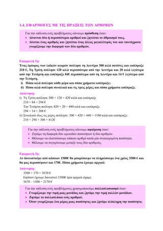 1.4. ΕΦΑΡΜΟΓΕΣ ΜΕ ΤΙΣ ΠΡΑΞΕΙΣ ΤΩΝ ΑΡΙΘΜΩΝ
Εφαρµογή 1η:
Ένας έµπορος των λαϊκών αγορών πούλησε τη ∆ευτέρα 300 κιλά πατάτες και εισέπραξε
210 €, Τη Τρίτη πούλησε 120 κιλά περισσότερα από την ∆ευτέρα και 20 κιλά λιγότερα
από την Τετάρτη και εισέπραξε 84€ περισσότερα από τη ∆ευτέρα και 14 € λιγότερα από
την Τετάρτη.
i) Πόσα κιλά πούλησε κάθε µέρα και πόσα χρήµατα εισέπραξε;
ii) Πόσα κιλά πούλησε συνολικά και τις τρεις µέρες και πόσα χρήµατα εισέπραξε.
Απάντηση:
i) Τη Τρίτη πούλησε 300 + 120 = 420 κιλά και εισέπραξε
210 + 84 = 294 €
Την Τετάρτη πούλησε 420 + 20 = 440 κιλά και εισέπραξε
294 + 14 = 308 €
ii) Συνολικά όλες τις µέρες πούλησε: 300 + 420 + 440 = 1160 κιλά και εισέπραξε:
210 + 294 + 308 = 812€
Εφαρµογή 2η:
Αν δανειστούµε από κάποιον 1500€ θα µπορέσουµε να πληρώσουµε ένα χρέος 3500 € και
θα µας περισσέψουν και 170€. Πόσα χρήµατα έχουµε αρχικά:
Απάντηση:
3500 + 170 = 3670 €
Εφόσον έχουµε δανειστεί 1500€ άρα αρχικά είχαµε
3670 – 1500 = 2170 €
Για την επίλυση ενός προβλήµατος κάνουµε πρόσθεση όταν:
• ∆ίνονται δύο ή περισσότεροι αριθµοί και ζητείται το άθροισµά τους.
• ∆ίνεται ένας αριθµός και ζητείται ένας άλλος µεγαλύτερός του και ταυτόχρονα
γνωρίζουµε την διαφορά των δύο αριθµών.
Για την επίλυση ενός προβλήµατος χρησιµοποιούµε πολλαπλασιασµό όταν:
• Γνωρίζουµε την τιµή µιας µονάδας και ζητάµε την τιµή πολλών µονάδων.
• Ζητάµε το πολλαπλάσιο ενός αριθµού.
• Όταν γνωρίζουµε ένα µέρος µιας ποσότητας και ζητάµε ολόκληρη την ποσότητα.
Για την επίλυση ενός προβλήµατος κάνουµε αφαίρεση όταν:
• Ζητάµε τη διαφορά δύο οµοειδών ποσοτήτων ή δύο αριθµών.
• Θέλουµε να ελαττώσουµε κάποιο αριθµό κατά µία συγκεκριµένη ποσότητα.
• Θέλουµε να συγκρίνουµε µεταξύ τους δύο αριθµούς.
 