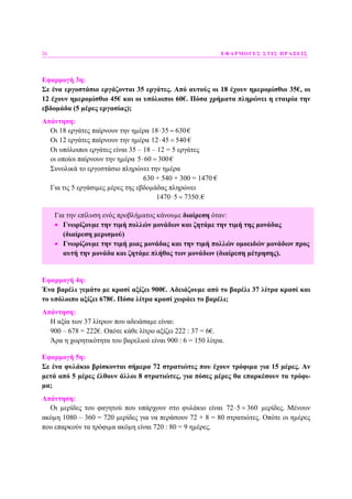 26 ΕΦΑΡΜΟΓΕΣ ΣΤΙΣ ΠΡΑΞΕΙΣ
Εφαρµογή 3η:
Σε ένα εργοστάσιο εργάζονται 35 εργάτες. Από αυτούς οι 18 έχουν ηµεροµίσθιο 35€, οι
12 έχουν ηµεροµίσθιο 45€ και οι υπόλοιποι 60€. Πόσα χρήµατα πληρώνει η εταιρία την
εβδοµάδα (5 µέρες εργασίας);
Απάντηση:
Οι 18 εργάτες παίρνουν την ηµέρα 18 35 630⋅ = €
Οι 12 εργάτες παίρνουν την ηµέρα 12 45 540⋅ = €
Οι υπόλοιποι εργάτες είναι 35 – 18 – 12 = 5 εργάτες
οι οποίοι παίρνουν την ηµέρα 5 60 300⋅ = €
Συνολικά το εργοστάσιο πληρώνει την ηµέρα
630 + 540 + 300 = 1470 €
Για τις 5 εργάσιµες µέρες της εβδοµάδας πληρώνει
1470 5 7350⋅ = .€
Εφαρµογή 4η:
Ένα βαρέλι γεµάτο µε κρασί αξίζει 900€. Αδειάζουµε από το βαρέλι 37 λίτρα κρασί και
το υπόλοιπο αξίζει 678€. Πόσα λίτρα κρασί χωράει το βαρέλι;
Απάντηση:
Η αξία των 37 λίτρων που αδειάσαµε είναι:
900 – 678 = 222€. Οπότε κάθε λίτρο αξίζει 222 : 37 = 6€.
Άρα η χωρητικότητα του βαρελιού είναι 900 : 6 = 150 λίτρα.
Εφαρµογή 5η:
Σε ένα φυλάκιο βρίσκονται σήµερα 72 στρατιώτες που έχουν τρόφιµα για 15 µέρες. Αν
µετά από 5 µέρες έλθουν άλλοι 8 στρατιώτες, για πόσες µέρες θα επαρκέσουν τα τρόφι-
µα;
Απάντηση:
Οι µερίδες του φαγητού που υπάρχουν στο φυλάκιο είναι 72 5 360⋅ = µερίδες. Μένουν
ακόµη 1080 – 360 = 720 µερίδες για να περάσουν 72 + 8 = 80 στρατιώτες. Οπότε οι ηµέρες
που επαρκούν τα τρόφιµα ακόµη είναι 720 : 80 = 9 ηµέρες.
Για την επίλυση ενός προβλήµατος κάνουµε διαίρεση όταν:
• Γνωρίζουµε την τιµή πολλών µονάδων και ζητάµε την τιµή της µονάδας
(διαίρεση µερισµού)
• Γνωρίζουµε την τιµή µιας µονάδας και την τιµή πολλών οµοειδών µονάδων προς
αυτή την µονάδα και ζητάµε πλήθος των µονάδων (διαίρεση µέτρησης).
 