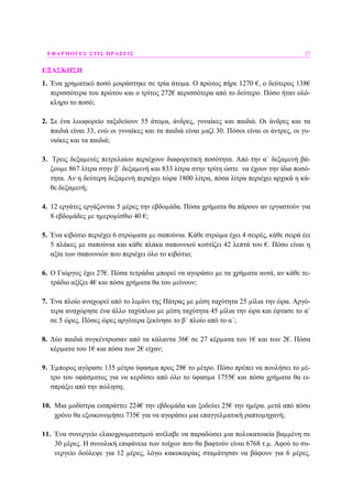 ΕΦΑΡΜΟΓΕΣ ΣΤΙΣ ΠΡΑΞΕΙΣ 27
ΕΞΑΣΚΗΣΗ
1. Ένα χρηµατικό ποσό µοιράστηκε σε τρία άτοµα. Ο πρώτος πήρε 1270 €, ο δεύτερος 138€
περισσότερα του πρώτου και ο τρίτος 272€ περισσότερα από το δεύτερο. Πόσο ήταν ολό-
κληρο το ποσό;
2. Σε ένα λεωφορείο ταξιδεύουν 55 άτοµα, άνδρες, γυναίκες και παιδιά. Οι άνδρες και τα
παιδιά είναι 33, ενώ οι γυναίκες και τα παιδιά είναι µαζί 30. Πόσοι είναι οι άντρες, οι γυ-
ναίκες και τα παιδιά;
3. Τρεις δεξαµενές πετρελαίου περιέχουν διαφορετική ποσότητα. Από την α΄ δεξαµενή βά-
ζουµε 867 λίτρα στην β΄ δεξαµενή και 833 λίτρα στην τρίτη ώστε να έχουν την ίδια ποσό-
τητα. Αν η δεύτερη δεξαµενή περιέχει τώρα 1800 λίτρα, πόσα λίτρα περιέχει αρχικά η κά-
θε δεξαµενή;
4. 12 εργάτες εργάζονται 5 µέρες την εβδοµάδα. Πόσα χρήµατα θα πάρουν αν εργαστούν για
8 εβδοµάδες µε ηµεροµίσθιο 40 €;
5. Ένα κιβώτιο περιέχει 6 στρώµατα µε σαπούνια. Κάθε στρώµα έχει 4 σειρές, κάθε σειρά έει
5 πλάκες µε σαπούνια και κάθε πλάκα σαπουνιού κοστίζει 42 λεπτά του €. Πόσο είναι η
αξία των σαπουνιών που περιέχει όλο το κιβώτιο;
6. Ο Γιώργος έχει 27€. Πόσα τετράδια µπορεί να αγοράσει µε τα χρήµατα αυτά, αν κάθε τε-
τράδιο αξίζει 4€ και πόσα χρήµατα θα του µείνουν;
7. Ένα πλοίο αναχωρεί από το λιµάνι της Πάτρας µε µέση ταχύτητα 25 µίλια την ώρα. Αργό-
τερα αναχώρησε ένα άλλο ταχύπλοο µε µέση ταχύτητα 45 µίλια την ώρα και έφτασε το α΄
σε 5 ώρες. Πόσες ώρες αργότερα ξεκίνησε το β΄ πλοίο από το α΄;
8. ∆ύο παιδιά συγκέντρωσαν από τα κάλαντα 36€ σε 27 κέρµατα του 1€ και των 2€. Πόσα
κέρµατα του 1€ και πόσα των 2€ είχαν;
9. Έµπορος αγόρασε 135 µέτρα ύφασµα προς 28€ το µέτρο. Πόσο πρέπει να πουλήσει το µέ-
τρο του υφάσµατος για να κερδίσει από όλο το ύφασµα 1755€ και πόσα χρήµατα θα ει-
σπράξει από την πώληση;
10. Μια µοδίστρα εισπράττει 224€ την εβδοµάδα και ξοδεύει 25€ την ηµέρα. µετά από πόσο
χρόνο θα εξοικονοµήσει 735€ για να αγοράσει µια επαγγελµατική ραπτοµηχανή;
11. Ένα συνεργείο ελαιοχρωµατισµού ανέλαβε να παραδώσει µια πολυκατοικία βαµµένη σε
30 µέρες. Η συνολική επιφάνεια των τοίχων που θα βαφτούν είναι 6768 τ.µ. Αφού το συ-
νεργείο δούλεψε για 12 µέρες, λόγω κακοκαιρίας σταµάτησαν να βάφουν για 6 µέρες.
 