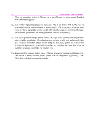 28 ΕΦΑΡΜΟΓΕΣ ΣΤΙΣ ΠΡΑΞΕΙΣ
Πόσα τ.µ. παραπάνω πρέπει να βάφουν για να παραδώσουν την πολυκατοικία βαµµένη
στον καθορισµένο χρόνο;
12. Ένα οικόπεδο σχήµατος ορθογωνίου έχει µήκος 74,2 m και πλάτος 37,8 m. Θέλουµε να
το περιφράξουµε µε συρµατόπλεγµα το οποίο στοιχίζει 1,2€ το τρέχον µε µέτρο και ο ερ-
γάτης που θα το περιφράξει ζήτησε αµοιβή 2,5€ για κάθε µέτρο που τοποθετεί. Πόσα µέ-
τρα σύρµα θα χρειαστούµε και πόσα χρήµατα θα κοστίσει η περίφραξη;
13. Μια λάµπα φωτισµού απέχει από το έδαφος 5,4 µέτρα. Ένας εργάτης διαθέτει µια πτυσ-
σόµενη σκάλα η οποία έχει 12 σκαλοπάτια που απέχουν µεταξύ τους απόσταση 0,3 µέ-
τρα. Το πρώτο σκαλοπάτι απέχει από τη βάση της σκάλας 0,5 µέτρα και το τελευταίο
σκαλοπάτι 0,4 µέτρα από την κορυφή της σκάλας. Αν ο εργάτης έχει ύψος 1,80 µέτρα να
εξετάσετε αν µπορεί να αλλάξει την λάµπα ή όχι;
14. Σε µια ηµερήσια εκδροµή έλαβαν µέρος 14 άτοµα, άνδρες και γυναίκες και ξόδεψαν συνο-
λικά 620,2 €. Καθένας από τους άνδρες ξόδεψε 53 € και καθεµία από τις γυναίκες 32,7 €.
Πόσοι ήταν οι άνδρες και πόσες οι γυναίκες;
 
