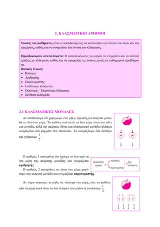 2. ΚΛΑΣΜΑΤΙΚΟΙ ΑΡΙΘΜΟΙ
2.1 ΚΛΑΣΜΑΤΙΚΕΣ ΜΟΝΑ∆ΕΣ
Αν υποθέσουµε ότι χωρίζουµε ένα µήλο, δηλαδή µία ακέραια µονά-
δα σε δυο ίσα µέρη. Το καθένα από αυτά τα δυο µέρη είναι και πάλι
µια µονάδα, αλλά όχι ακέραια. Είναι µια κλασµατική µονάδα (κλάσµα
ονοµάζεται ένα κοµµάτι του συνόλου). Το ονοµάζουµε ένα δεύτερο
και γράφουµε
1
2
.
Ο αριθµός 1 φανερώνει ότι έχουµε το ένα από τα
ίσα µέρη της ακέραιης µονάδας και ονοµάζεται
αριθµητής.
O αριθµός 2 φανερώνει σε πόσα ίσα µέρη χωρί-
σαµε την ακέραιη µονάδα και ονοµάζεται παρονοµαστής.
Αν τώρα κόψουµε το µήλο σε τέσσερα ίσα µέρη, τότε το καθένα
από τα µέρη αυτά είναι το ένα τέταρτο του µήλου ή το κλάσµα
1
4
.
Σκοπός του µαθήµατος είναι ο εκπαιδευόµενος να κατανοήσει την έννοια του όλου και του
επιµέρους, καθώς και να συσχετίσει την έννοια του κλάσµατος.
Προσδοκώµενα αποτελέσµατα: Ο εκπαιδευόµενος να µπορεί να συγκρίνει και να εκτελεί
πράξεις µε κλάσµατα, καθώς και να εφαρµόζει τις γνώσεις αυτές σε καθηµερινά προβλήµα-
τα.
Βασικές έννοιες:
• Κλάσµα
• Αριθµητής
• Παρονοµαστής
• Ισοδύναµα κλάσµατα
• Οµώνυµα – Ετερώνυµα κλάσµατα
• Σύνθετα κλάσµατα
 