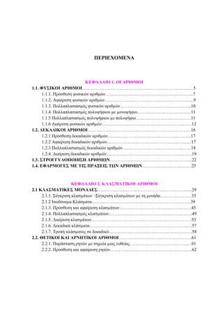 2 ΦΥΣΙΚΟΙ ΑΡΙΘΜΟΙ
ΠΕΡΙΕΧΟΜΕΝΑ
ΚΕΦΑΛΑΙΟ 1. ΟΙ ΑΡΙΘΜΟΙ
1.1. ΦΥΣΙΚΟΙ ΑΡΙΘΜΟΙ……………………………………………………………...…5
1.1.1. Πρόσθεση φυσικών αριθµών…………………………………………………..7
1.1.2. Αφαίρεση φυσικών αριθµών…………………………………………………...9
1.1.3. Πολλαπλασιασµός φυσικών αριθµών………………………………………...10
1.1.4. Πολλαπλασιασµός πολυψήφιου µε µονοψήφιο………………………………11
1.1.5 Πολλαπλασιασµός πολυψήφιου µε πολυψήφιο……………………………….11
1.1.6 ∆ιαίρεση φυσικών αριθµών……………………………………………………12
1.2. ∆ΕΚΑ∆ΙΚΟΙ ΑΡΙΘΜΟΙ……………………………………………………………16
1.2.1 Πρόσθεση δεκαδικών αριθµών………………………………………………..17
1.2.2 Αφαίρεση δεκαδικών αριθµών……………………………………………...…17
1.2.3 Πολλαπλασιασµός δεκαδικών αριθµών…………………………………….…18
1.2.4. ∆ιαίρεση δεκαδικών αριθµών…………………………………………………19
1.3. ΣΤΡΟΓΓΥΛΟΠΟΙΗΣΗ ΑΡΙΘΜΩΝ……………………………………………….22
1.4. ΕΦΑΡΜΟΓΕΣ ΜΕ ΤΙΣ ΠΡΑΞΕΙΣ ΤΩΝ ΑΡΙΘΜΩΝ……………………………25
ΚΕΦΑΛΑΙΟ 2. ΚΛΑΣΜΑΤΙΚΟΙ ΑΡΙΘΜΟΙ
2.1 ΚΛΑΣΜΑΤΙΚΕΣ ΜΟΝΑ∆ΕΣ…………………………………………………........29
2.1.1. Σύγκριση κλασµάτων –Σύγκριση κλασµάτων µε τη µονάδα…………………35
2.1.2 Ισοδύναµα Κλάσµατα…………………………………………………………39
2.1.3. Πρόσθεση και αφαίρεση κλασµάτων…………………………………………45
2.1.4. Πολλαπλασιασµός κλασµάτων………………………………………………..49
2.1.5. ∆ιαίρεση κλασµάτων………………………………………………………….53
2.1.6. ∆εκαδικά κλάσµατα………………………………………………………...…57
2.1.7. Τροπή κλάσµατος σε δεκαδικό…….………………………………………….58
2.2. ΘΕΤΙΚΟΙ ΚΑΙ ΑΡΝΗΤΙΚΟΙ ΑΡΙΘΜΟΙ………………………………………….61
2.2.1. Παράσταση ρητών µε σηµεία µιας ευθείας ………………………………..…61
2.2.2. Πρόσθεση και αφαίρεση ρητών……………………………………………….62
 