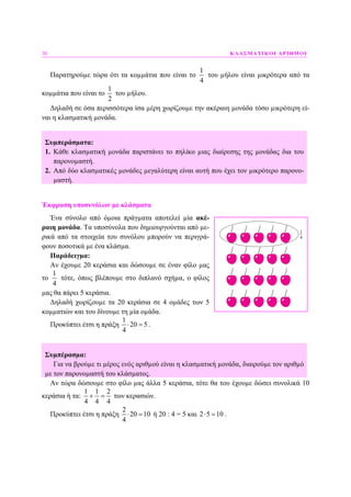 30 ΚΛΑΣΜΑΤΙΚΟΙ ΑΡΙΘΜΟΙ
Παρατηρούµε τώρα ότι τα κοµµάτια που είναι το
1
4
του µήλου είναι µικρότερα από τα
κοµµάτια που είναι το
1
2
του µήλου.
∆ηλαδή σε όσα περισσότερα ίσα µέρη χωρίζουµε την ακέραιη µονάδα τόσο µικρότερη εί-
ναι η κλασµατική µονάδα.
Συµπεράσµατα:
1. Κάθε κλασµατική µονάδα παριστάνει το πηλίκο µιας διαίρεσης της µονάδας δια του
παρονοµαστή.
2. Από δύο κλασµατικές µονάδες µεγαλύτερη είναι αυτή που έχει τον µικρότερο παρονο-
µαστή.
Έκφραση υποσυνόλων µε κλάσµατα
Ένα σύνολο από όµοια πράγµατα αποτελεί µία ακέ-
ραιη µονάδα. Τα υποσύνολα που δηµιουργούνται από µε-
ρικά από τα στοιχεία του συνόλου µπορούν να περιγρά-
φουν ποσοτικά µε ένα κλάσµα.
Παράδειγµα:
Αν έχουµε 20 κεράσια και δώσουµε σε έναν φίλο µας
το
1
4
τότε, όπως βλέπουµε στο διπλανό σχήµα, ο φίλος
µας θα πάρει 5 κεράσια.
∆ηλαδή χωρίζουµε τα 20 κεράσια σε 4 οµάδες των 5
κοµµατιών και του δίνουµε τη µία οµάδα.
Προκύπτει έτσι η πράξη
1
20 5
4
⋅ = .
Συµπέρασµα:
Για να βρούµε τι µέρος ενός αριθµού είναι η κλασµατική µονάδα, διαιρούµε τον αριθµό
µε τον παρονοµαστή του κλάσµατος.
Αν τώρα δώσουµε στο φίλο µας άλλα 5 κεράσια, τότε θα του έχουµε δώσει συνολικά 10
κεράσια ή τα:
1 1 2
4 4 4
+ = των κερασιών.
Προκύπτει έτσι η πράξη
2
20 10
4
⋅ = ή 20 : 4 = 5 και 2 5 10⋅ = .
 