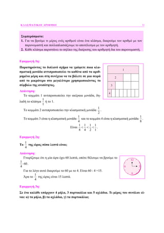 ΚΛΑΣΜΑΤΙΚΟΙ ΑΡΙΘΜΟΙ 31
Συµπεράσµατα:
1. Για να βρούµε τι µέρος ενός αριθµού είναι ένα κλάσµα, διαιρούµε τον αριθµό µε τον
παρονοµαστή και πολλαπλασιάζουµε το αποτέλεσµα µε τον αριθµητή.
2. Κάθε κλάσµα παριστάνει το πηλίκο της διαίρεσης του αριθµητή δια του παρονοµαστή.
Εφαρµογή 1η:
Παρατηρώντας το διπλανό σχήµα να γράψετε ποια κλα-
σµατική µονάδα αντιπροσωπεύει το καθένα από τα αριθ-
µηµένα µέρη και στη συνέχεια να τα βάλετε σε µια σειρά
από το µικρότερο στο µεγαλύτερο χρησιµοποιώντας το
σύµβολο της ανισότητας.
Απάντηση:
Το κοµµάτι 1 αντιπροσωπεύει την ακέραια µονάδα, δη-
λαδή το κλάσµα
1
1
ή το 1.
Το κοµµάτι 2 αντιπροσωπεύει την κλασµατική µονάδα
1
2
.
Το κοµµάτι 3 είναι η κλασµατική µονάδα
1
4
και το κοµµάτι 4 είναι η κλασµατική µονάδα
1
8
.
Είναι
1 1 1 1
8 4 2 1
< < < .
Εφαρµογή 2η:
Το
1
4
της ώρας πόσα λεπτά είναι;
Απάντηση:
Γνωρίζουµε ότι η µία ώρα έχει 60 λεπτά, οπότε θέλουµε να βρούµε το
1
60
4
⋅ .
Για το λόγο αυτό διαιρούµε το 60 µε το 4. Είναι 60 : 4 =15.
Άρα το
1
4
της ώρας είναι 15 λεπτά.
Εφαρµογή 3η:
Σε ένα καλάθι υπάρχουν 4 µήλα, 3 πορτοκάλια και 5 αχλάδια. Τι µέρος του συνόλου εί-
ναι: α) τα µήλα, β) τα αχλάδια, γ) τα πορτοκάλια;
 