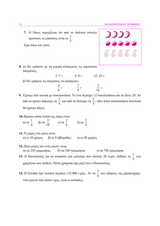 34 ΚΛΑΣΜΑΤΙΚΟΙ ΑΡΙΘΜΟΙ
7. Ο Νίκος ισχυρίζεται ότι από το διπλανό σύνολο
φρούτων, οι µπανάνες είναι το
1
3
.
Έχει δίκιο και γιατί;
8. α) Να γράψετε µε τη µορφή κλάσµατος τις παρακάτω
διαιρέσεις:
3:7 4:9 12: 23= = =
β) Να γράψετε τις διαιρέσεις τα κλάσµατα:
5 7 3
8 9 16
= = =
9. Έχουµε δύο κουτιά µε σοκολατάκια. Το ένα περιέχει 12 σοκολατάκια και το άλλο 20. Αν
από το πρώτο πάρουµε τα
3
4
και από το δεύτερο τα
2
5
, τότε πόσα σοκολατάκια συνολικά
θα έχουµε πάρει;
10. Βρίσκω πόσα λεπτά της ώρας είναι:
α) το
1
6
β) τα
3
10
γ) τα
3
4
δ) τα
2
5
11. Τι µέρος του µήνα είναι:
α) οι 10 ηµέρες β) οι 2 εβδοµάδες γ) οι 20 ηµέρες
12. Ποιο µέρος του ενός κιλού, είναι:
α) τα 250 γραµµάρια, β) τα 100 γραµµάρια γ) τα 750 γραµµάρια
13. Ο Παναγιώτης για να αγοράσει µία µπλούζα που κόστιζε 20 ευρώ, διέθεσε το
1
5
των
χρηµάτων που διέθετε. Πόσα χρήµατα είχε µαζί του ο Παναγιώτης;
14. Η Ελλάδα έχει έκταση περίπου 132.000 τ.χλµ.. Αν τα
5
6
του εδάφους της χαρακτηρίζο-
νται ορεινά τότε πόσα τ.χλµ. είναι οι πεδιάδες;
 
