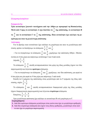 36 ΚΛΑΣΜΑΤΙΚΟΙ ΑΡΙΘΜΟΙ
Σύγκριση κλασµάτων
Εφαρµογή 1η:
Τρία αυτοκίνητα ξεκινούν ταυτόχρονα από την Αθήνα µε προορισµό τη Θεσσαλονίκη.
Μετά από 3 ώρες το αυτοκίνητο Α έχει διανύσει τα
3
6
της απόστασης, το αυτοκίνητο Β
τα
4
6
και το αυτοκίνητο Γ τα
3
9
της απόστασης. Ποιο αυτοκίνητο έχει καλύψει τη µι-
κρότερη και ποιο τη µεγαλύτερη απόσταση;
Απάντηση:
Για να βρούµε ποιο αυτοκίνητο έχει καλύψει τη µικρότερη και ποιο τη µεγαλύτερη από-
σταση, πρέπει να διατάξουµε τα κλάσµατα
3 4
,
6 6
και
3
9
.
– Για να συγκρίνουµε τα κλάσµατα
3
6
και
4
6
, χωρίζουµε την απόσταση Αθήνα - Θεσσα-
λονίκη σε 6 ίσα µέρη και παίρνουµε αντίστοιχα 3 και 4 από αυτά.
∆ηλαδή
3 4
6 6
< .
Τα κλάσµατα
3
6
,
4
6
επειδή αντιπροσωπεύουν ίσα µέρη της ίδιας µονάδας (έχουν τον ίδιο
παρονοµαστή) και λέγονται οµώνυµα κλάσµατα.
– Για να συγκρίνουµε τα κλάσµατα
3
6
και
3
9
, χωρίζουµε, την ίδια απόσταση, µια φορά σε
6 ίσα µέρη και µία φορά σε 9 ίσα µέρη και παίρνουµε 3 από αυτά.
Επειδή τα 6 τµήµατα της απόστασης είναι µεγαλύτερα από τα 9 τµήµατα της ίδιας από-
στασης, ισχύει
3 3
6 9
> .
Τα κλάσµατα
3
6
και
3
9
επειδή αντιπροσωπεύουν διαφορετικά µέρη της ίδιας µονάδας
(έχουν διαφορετικούς παρονοµαστές) και λέγονται ετερώνυµα κλάσµατα.
Εποµένως
3 3 4
9 6 6
< < .
Άρα µεγαλύτερη απόσταση έχει καλύψει το αυτοκίνητο Β ενώ µικρότερη το Γ.
Συµπεράσµατα:
1. Από δύο οµώνυµα κλάσµατα µεγαλύτερο είναι εκείνο που έχει το µεγαλύτερο αριθµητή.
2. Από δύο ετερώνυµα κλάσµατα που έχουν τους ίδιους αριθµητές, µεγαλύτερο είναι εκεί-
νο που έχει το µικρότερο παρονοµαστή.
 