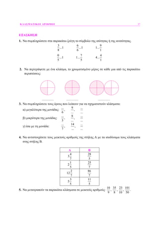 ΚΛΑΣΜΑΤΙΚΟΙ ΑΡΙΘΜΟΙ 37
ΕΞΑΣΚΗΣΗ
1. Να συµπληρώσετε στα παρακάτω ζεύγη το σύµβολο της ισότητας ή της ανισότητας.
3 6 9
...1 ...1 1...
8 6 1
0 7 4
...1 1... 4...
5 5 1
2. Να περιγράψετε µε ένα κλάσµα, το χρωµατισµένο µέρος σε κάθε µια από τις παρακάτω
περιπτώσεις:
3. Να συµπληρώσετε τους όρους που λείπουν για να σχηµατιστούν κλάσµατα:
α) µεγαλύτερα της µονάδας:
... 9 ...
, ,
6 ... ...
β) µικρότερα της µονάδας:
... 8 ...
, ,
5 ... ...
γ) ίσα µε τη µονάδα:
... 14 ...
, ,
7 ... ...
4. Να αντιστοιχίσετε τους µεικτούς αριθµούς της στήλης Α µε τα ισοδύναµα τους κλάσµατα
στης στήλης Β.
Α Β
4
3
7
28
5
1
2
5
25
7
2
12
7
86
7
3
5
5
11
5
5. Να µετατραπούν τα παρακάτω κλάσµατα σε µεικτούς αριθµούς:
10
9
,
35
8
,
23
10
,
101
50
.
 