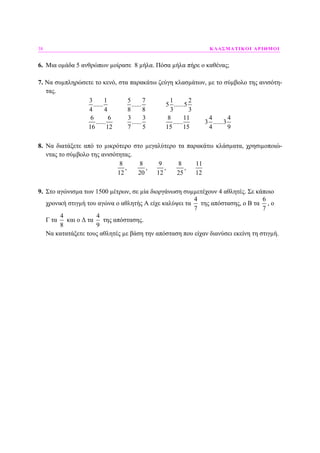 38 ΚΛΑΣΜΑΤΙΚΟΙ ΑΡΙΘΜΟΙ
6. Μια οµάδα 5 ανθρώπων µοίρασε 8 µήλα. Πόσα µήλα πήρε ο καθένας;
7. Να συµπληρώσετε το κενό, στα παρακάτω ζεύγη κλασµάτων, µε το σύµβολο της ανισότη-
τας.
3 1 5 7 1 2
...... ...... 5 ......5
4 4 8 8 3 3
6 6 3 3 8 11 4 4
...... ...... ...... 3 ......3
16 12 7 5 15 15 4 9
8. Να διατάξετε από το µικρότερο στο µεγαλύτερο τα παρακάτω κλάσµατα, χρησιµοποιώ-
ντας το σύµβολο της ανισότητας.
8 8 9 8 11
, , , ,
12 20 12 25 12
9. Στο αγώνισµα των 1500 µέτρων, σε µία διοργάνωση συµµετέχουν 4 αθλητές. Σε κάποιο
χρονική στιγµή του αγώνα ο αθλητής Α είχε καλύψει τα
4
7
της απόστασης, ο Β τα
6
7
, ο
Γ τα
4
8
και ο ∆ τα
4
9
της απόστασης.
Να κατατάξετε τους αθλητές µε βάση την απόσταση που είχαν διανύσει εκείνη τη στιγµή.
 