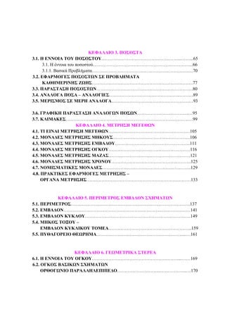 ΦΥΣΙΚΟΙ ΑΡΙΘΜΟΙ 3
ΚΕΦΑΛΑΙΟ 3. ΠΟΣΟΣΤΑ
3.1. Η ΕΝΝΟΙΑ ΤΟΥ ΠΟΣΟΣΤΟΥ……………………………………………..……...65
3.1. Η έννοια του ποσοστού…………………………………………….…………...66
3.1.1. Βασικά Προβλήµατα……………………………………………………….…70
3.2. ΕΦΑΡΜΟΓΕΣ ΠΟΣΟΣΤΩΝ ΣΕ ΠΡΟΒΛΗΜΑΤΑ
ΚΑΘΗΜΕΡΙΝΗΣ ΖΩΗΣ………………………………………………………….77
3.3. ΠΑΡΑΣΤΑΣΗ ΠΟΣΟΣΤΩΝ……………………………………………………….80
3.4. ΑΝΑΛΟΓΑ ΠΟΣΑ – ΑΝΑΛΟΓΙΕΣ………………………………………..………89
3.5. ΜΕΡΙΣΜΟΣ ΣΕ ΜΕΡΗ ΑΝΑΛΟΓΑ………………………………………………93
3.6. ΓΡΑΦΙΚΗ ΠΑΡΑΣΤΑΣΗ ΑΝΑΛΟΓΩΝ ΠΟΣΩΝ………………………….……95
3.7. ΚΛΙΜΑΚΕΣ…………………………………………………………………………99
ΚΕΦΑΛΑΙΟ 4. ΜΕΤΡΗΣΗ ΜΕΓΕΘΩΝ
4.1. ΤΙ ΕΙΝΑΙ ΜΕΤΡΗΣΗ ΜΕΓΕΘΩΝ………………………………………………105
4.2. ΜΟΝΑ∆ΕΣ ΜΕΤΡΗΣΗΣ ΜΗΚΟΥΣ……………………………………………106
4.3. ΜΟΝΑ∆ΕΣ ΜΕΤΡΗΣΗΣ ΕΜΒΑ∆ΟΥ…………………………………………..111
4.4. ΜΟΝΑ∆ΕΣ ΜΕΤΡΗΣΗΣ ΟΓΚΟΥ………………………………………………116
4.5. ΜΟΝΑ∆ΕΣ ΜΕΤΡΗΣΗΣ ΜΑΖΑΣ………………………………………………121
4.6. ΜΟΝΑ∆ΕΣ ΜΕΤΡΗΣΗΣ ΧΡΟΝΟΥ…………………………………….……….125
4.7. ΝΟΜΙΣΜΑΤΙΚΕΣ ΜΟΝΑ∆ΕΣ…………………………………………….…….129
4.8. ΠΡΑΚΤΙΚΕΣ ΕΦΑΡΜΟΓΕΣ ΜΕΤΡΗΣΗΣ –
ΟΡΓΑΝΑ ΜΕΤΡΗΣΗΣ……………………………………………………………133
ΚΕΦΑΛΑΙΟ 5. ΠΕΡΙΜΕΤΡΟΣ ΕΜΒΑ∆ΟΝ ΣΧΗΜΑΤΩΝ
5.1. ΠΕΡΙΜΕΤΡΟΣ…………………………………………………………………….137
5.2. ΕΜΒΑ∆ΟΝ…………………………………………………………………………141
5.3. ΕΜΒΑ∆ΟΝ ΚΥΚΛΟΥ…………………………………………………………….149
5.4. ΜΗΚΟΣ ΤΟΞΟΥ –
ΕΜΒΑ∆ΟΝ ΚΥΚΛΙΚΟΥ ΤΟΜΕΑ……………………………………………….159
5.5. ΠΥΘΑΓΟΡΕΙΟ ΘΕΩΡΗΜΑ…………………………………………………...…161
ΚΕΦΑΛΑΙΟ 6. ΓΕΩΜΕΤΡΙΚΑ ΣΤΕΡΕΑ
6.1. Η ΕΝΝΟΙΑ ΤΟΥ ΟΓΚΟΥ…………………………………………………...……169
6.2. ΟΓΚΟΣ ΒΑΣΙΚΩΝ ΣΧΗΜΑΤΩΝ
ΟΡΘΟΓΩΝΙΟ ΠΑΡΑΛΛΗΛΕΠΙΠΕ∆Ο………………………..……………...…170
 