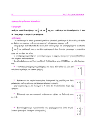 40 ΚΛΑΣΜΑΤΙΚΟΙ ΑΡΙΘΜΟΙ
∆ηµιουργία οµώνυµων κλασµάτων
Εφαρµογή:
Από µία σοκολάτα κόβουµε το
1
4
και τα
2
3
της και τα δίνουµε σε δύο ανθρώπους Α και
Β. Ποιος πήρε το µεγαλύτερο κοµµάτι;
Απάντηση:
Για να λύσουµε το πρόβληµα αυτό πρακτικά, πρέπει να χωρίσουµε τη σοκολάτα, µια φορά
σε 4 µέρη και πάρουµε το 1 και µια φορά σε 3 µέρη και να πάρουµε τα 2.
Το πρόβληµα αυτό επιλύεται πιο εύκολα αν καταφέρουµε και µετατρέψουµε τα κλάσµατα
1
4
και
2
3
σε ισοδύναµά τους µε τον ίδιο παρονοµαστή, έτσι ώστε να χωρίσουµε τη σοκολάτα
µόνο µία φορά σε ίσα µέρη.
Ο κοινός παρονοµαστής των ισοδυνάµων, προς τα αρχικά, κλασµάτων είναι πολλαπλάσιο
των αρχικών παρονοµαστών.
Συνήθως βρίσκουµε το Ελάχιστο Κοινό Πολλαπλάσιό τους (Ε.Κ.Π.) µε την εξής διαδικα-
σία:
• Τοποθετούµε τους παρονοµαστές του ένα δίπλα στον άλλο και µετά τον
τελευταίο φέρνουµε µία κάθετη γραµµή.
• Βρίσκουµε τον µικρότερο ακέραιο, διαφορετικό της µονάδας που διαι-
ρεί κάποιον από αυτούς και τον βάζουµε δεξιά της γραµµής.
Στην περίπτωσή µας το 2 διαιρεί το 4 οπότε το 2 τοποθετείται δεξιά της
γραµµής.
• Κάτω από τους παρονοµαστές γράφουµε το πηλίκο της διαίρεσής τους
µε το 2.
• Επαναλαµβάνουµε τη διαδικασία όσες φορές χρειαστεί, ώστε στη τε-
λευταία γραµµή να υπάρχουν µόνο µονάδες.
4 3 2
4 3 2
2 3
4 3
4 3 2
2 3 2
1 3
 