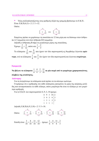 ΚΛΑΣΜΑΤΙΚΟΙ ΑΡΙΘΜΟΙ 41
• Τέλος πολλαπλασιάζοντας τους αριθµούς δεξιά της γραµµής βρίσκουµε το Ε.Κ.Π..
Είναι E.K.Π.(4,3) 2 2 3 12= ⋅ ⋅ = .
Οπότε:
Εποµένως πρέπει να χωρίσουµε τη σοκολάτα σε 12 ίσα µέρη και να δώσουµε στον άνθρω-
πο Α 3 κοµµάτια ενώ στον άνθρωπο Β 8 κοµµάτια.
∆ηλαδή ο άνθρωπος Β πήρε το µεγαλύτερο µέρος της σοκολάτας.
Έχουµε
8
12 12
3
< οπότε και
1 2
4 3
< .
Τα κλάσµατα
12
3
και
8
12
που έχουν τον ίδιο παρονοµαστή ας θυµηθούµε λέγονται οµώ-
νυµα, ενώ τα κλάσµατα
1
4
και
2
3
δεν έχουν τον ίδιο παρονοµαστή και λέγονται ετερώνυµα.
Εφαρµογή:
Να βάλετε τα κλάσµατα
1
6
,
4
9
,
2
3
,
11
18
σε µία σειρά από το µικρότερο χρησιµοποιώντας
σύµβολο της ανισότητας.
Απάντηση:
Για να συγκρίνουµε τα κλάσµατα αυτά πρέπει να τα κάνουµε οµώνυµα.
Γνωρίζουµε ότι ο αριθµητής του κάθε κλάσµατος φανερώνει τα µέρη της ακέραιης µονά-
δας που αντιπροσωπεύει το κάθε κλάσµα, οπότε µικρότερο θα είναι το κλάσµα µε τον µικρό-
τερο αριθµητή.
Για το Ε.Κ.Π. των παρονοµαστών 6, 9, 3, 18 έχουµε:
6 9 3 18 2
3 9 3 9 3
1 3 1 3 3
1 1 1 1
∆ηλαδή E.K.Π.(6,9,3,18) 2 3 3 18= ⋅ ⋅ = .
Οπότε:
Επειδή είναι:
3 8 11 12
18 18 18 18
< < < , έχουµε:
1 4 11 2
6 9 8 3
< < <
 