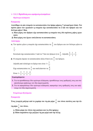 2.1.3. Πρόσθεση και αφαίρεση κλασµάτων
Οµώνυµα κλάσµατα
Εφαρµογή:
Ανατέθηκε σε µία εταιρεία να κατασκευάσει ένα δρόµο µήκους 7 χιλιοµέτρων (km). Τον
πρώτο µήνα των εργασιών η εταιρεία είχε κατασκευάσει τα 2 km του δρόµου και τον
δεύτερο µήνα 1 Km.
α. Ποιο µέρος του δρόµου είχε κατασκευάσει η εταιρεία τους δύο πρώτους µήνες εργα-
σιών;
β. Ποιο µέρος του έργου υπολείπεται να κατασκευάσει;
Απάντηση:
α. Τον πρώτο µήνα η εταιρεία είχε κατασκευάσει τα
2
7
του δρόµου και τον δεύτερο µήνα το
1
7
.
Συνολικά είχε κατασκευάσει 3 από τα 7 km του δρόµου ή τα
3
7
. ∆ηλαδή
2 1 3
7 7 7
+ = .
β. Η εταιρεία έπρεπε να κατασκευάσει άλλα 4 km ή τα
4
7
του δρόµου.
∆ηλαδή από ολόκληρο το δρόµο που είναι
7
1
7
= .
Είχε κατασκευάσει τα
3
7
και υπολείπονταν τα
4
7
.
Είναι
3 7 3 4
1
7 7 7 7
− = − = .
Συµπεράσµατα:
1. Για να προσθέσουµε δύο οµώνυµα κλάσµατα, προσθέτουµε τους αριθµητές τους και στο
αποτέλεσµα αφήνουµε τον ίδιο παρονοµαστή.
2. Για να αφαιρέσουµε δύο οµώνυµα κλάσµατα, αφαιρούµε τους αριθµητές τους και αφή-
νουµε τον ίδιο παρονοµαστή.
Ετερώνυµα Κλάσµατα
Εφαρµογή:
Ένας γεωργός µάζεψε από το χωράφι του τη µία µέρα
2
9
του τόνου πατάτες και την άλ-
λη µέρα
1
6
του τόνου.
α. Πόσα µέρη του τόνου είχε µαζέψει και τις δύο ηµέρες;
β. Πόσο παραπάνω είχε µαζέψει τη µια µέρα από την άλλη;
 