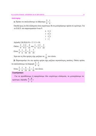 ΚΛΑΣΜΑΤΙΚΟΙ ΑΡΙΘΜΟΙ ΚΑΙ ΠΡΑΞΕΙΣ 45
Απάντηση:
α. Πρέπει να υπολογίσουµε το άθροισµα
2 1
9 6
+ .
Επειδή όµως τα δύο κλάσµατα είναι ετερώνυµα, θα τα µετατρέψουµε πρώτα σε οµώνυµα. Για
το Ε.Κ.Π. των παρονοµαστών 6 και 9.
6 9 2
3 9 3
1 3 3
1 1
∆ηλαδή E.K.Π.(6,9) 2 3 3 18= ⋅ ⋅ = .
Οπότε:
2 2 2 4
9 9 2 18
⋅
= =
⋅
και
1 1 3 3
6 6 3 18
⋅
= =
⋅
.
Είναι
2 1 4 3 7
9 6 18 18 18
+ = + = .
Άρα και τις δύο ηµέρες είχε µαζέψει τα
7
18
του τόνου.
β. Παρατηρούµε ότι την πρώτη ηµέρα είχε µαζέψει περισσότερες πατάτες. Οπότε πρέπει
να υπολογίσουµε τη διαφορά
2 1
9 6
− .
Είναι
2 1 4 3 1
9 6 18 18 18
− = − = του τόνου.
Συµπέρασµα:
Για να προσθέσουµε ή αφαιρέσουµε δύο ετερώνυµα κλάσµατα, τα µετατρέπουµε σε
οµώνυµα. ∆ηλαδή:
α β
γ γ
+ =
 