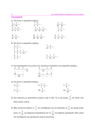 46 ΚΛΑΣΜΑΤΙΚΟΙ ΑΡΙΘΜΟΙ ΚΑΙ ΠΡΑΞΕΙΣ
ΕΞΑΣΚΗΣΗ
1. Να γίνουν οι παρακάτω πράξεις.
2 3 7 5 3 1
... ... ...
10 10 8 8 20 20
+ = + = + =
3 1 2 5 3 1 7 3
... ... ...
9 9 9 10 10 10 8 8
+ + = + + = − =
9 5 15 7 2 8 7 1
... ... ...
10 10 30 30 30 12 12 12
− = − − = − − =
2. Να γίνουν οι παρακάτω πράξεις:
3 1
...
5 2
+ =
7 1
...
15 5
+ =
1 2 1 1
...
2 6 3 18
+ + + =
4 1
...
6 4
− =
2 1 7
...
3 10 15
− − =
3. Να συµπληρώσετε τους όρους των οµωνύµων κλασµάτων στις παρακάτω πράξεις:
2 6 3 ...
... ... ... 15
+ + =
3 ... 1 8
... 10 ... ...
+ + =
18 ... ...
... 50 ...
− =
17 ... 4 8
20 ... ... ...
− − =
4. Να γίνουν οι παρακάτω πράξεις:
3
2 ...
5
+ =
1 1
5 ...
3 2
+ + =
3
7 ...
8
− =
1
6 ...
4
− =
3
26 ...
8
− =
3
14 ...
20
− =
5. ∆ύο σακούλες µε πορτοκάλια ζυγίζουν µαζί 2 κιλά. Αν η µία ζυγίζει
3
4
του κιλού, τότε
πόσο ζυγίζει η άλλη;
6. Μία οικογένεια ξοδεύει το
1
3
του εισοδήµατός της για διατροφή, τα
3
9
για αγορά ρουχι-
σµού, τα
2
12
για πληρωµή λογαριασµών και το
3
18
για διάφορα µικροέξοδα. Ποιο µέρος
του εισοδήµατός της αποταµιεύει αυτή η οικογένεια;
 