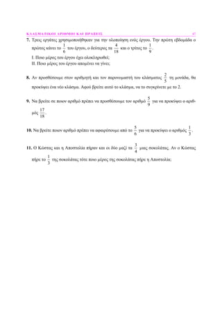 ΚΛΑΣΜΑΤΙΚΟΙ ΑΡΙΘΜΟΙ ΚΑΙ ΠΡΑΞΕΙΣ 47
7. Τρεις εργάτες χρησιµοποιήθηκαν για την υλοποίηση ενός έργου. Την πρώτη εβδοµάδα ο
πρώτος κάνει το
1
6
του έργου, ο δεύτερος τα
4
18
και ο τρίτος το
1
9
.
Ι. Ποιο µέρος του έργου έχει ολοκληρωθεί;
ΙΙ. Ποιο µέρος του έργου αποµένει να γίνει;
8. Αν προσθέσουµε στον αριθµητή και τον παρονοµαστή του κλάσµατος
2
5
τη µονάδα, θα
προκύψει ένα νέο κλάσµα. Αφού βρείτε αυτό το κλάσµα, να το συγκρίνετε µε το 2.
9. Να βρείτε σε ποιον αριθµό πρέπει να προσθέσουµε τον αριθµό
5
9
για να προκύψει ο αριθ-
µός
17
18
.
10. Να βρείτε ποιον αριθµό πρέπει να αφαιρέσουµε από το
5
6
για να προκύψει ο αριθµός
1
3
.
11. Ο Κώστας και η Αποστολία πήραν και οι δύο µαζί τα
3
4
µιας σοκολάτας. Αν ο Κώστας
πήρε το
1
3
της σοκολάτας τότε ποιο µέρος της σοκολάτας πήρε η Αποστολία;
 