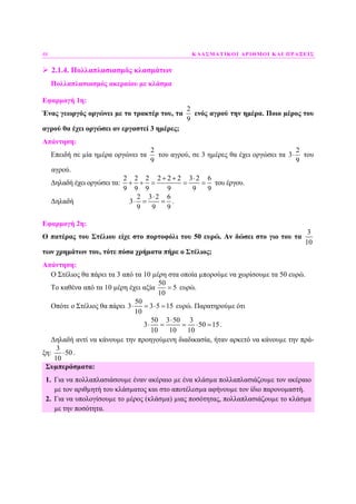 48 ΚΛΑΣΜΑΤΙΚΟΙ ΑΡΙΘΜΟΙ ΚΑΙ ΠΡΑΞΕΙΣ
2.1.4. Πολλαπλασιασµός κλασµάτων
Πολλαπλασιασµός ακεραίου µε κλάσµα
Εφαρµογή 1η:
Ένας γεωργός οργώνει µε το τρακτέρ του, τα
2
9
ενός αγρού την ηµέρα. Ποιο µέρος του
αγρού θα έχει οργώσει αν εργαστεί 3 ηµέρες;
Απάντηση:
Επειδή σε µία ηµέρα οργώνει τα
2
9
του αγρού, σε 3 ηµέρες θα έχει οργώσει τα
2
3
9
⋅ του
αγρού.
∆ηλαδή έχει οργώσει τα:
2 2 2 2 2 2 3 2 6
9 9 9 9 9 9
+ + ⋅
+ + = = = του έργου.
∆ηλαδή
2 3 2 6
3
9 9 9
⋅
⋅ = = .
Εφαρµογή 2η:
Ο πατέρας του Στέλιου είχε στο πορτοφόλι του 50 ευρώ. Αν δώσει στο γιο του τα
3
10
των χρηµάτων του, τότε πόσα χρήµατα πήρε ο Στέλιος;
Απάντηση:
Ο Στέλιος θα πάρει τα 3 από τα 10 µέρη στα οποία µπορούµε να χωρίσουµε τα 50 ευρώ.
Το καθένα από τα 10 µέρη έχει αξία
50
5
10
= ευρώ.
Οπότε ο Στέλιος θα πάρει
50
3 3 5 15
10
⋅ = ⋅ = ευρώ. Παρατηρούµε ότι
50 3 50 3
3 50 15
10 10 10
⋅
⋅ = = ⋅ = .
∆ηλαδή αντί να κάνουµε την προηγούµενη διαδικασία, ήταν αρκετό να κάνουµε την πρά-
ξη:
3
50
10
⋅ .
Συµπεράσµατα:
1. Για να πολλαπλασιάσουµε έναν ακέραιο µε ένα κλάσµα πολλαπλασιάζουµε τον ακέραιο
µε τον αριθµητή του κλάσµατος και στο αποτέλεσµα αφήνουµε τον ίδιο παρονοµαστή.
2. Για να υπολογίσουµε το µέρος (κλάσµα) µιας ποσότητας, πολλαπλασιάζουµε το κλάσµα
µε την ποσότητα.
 