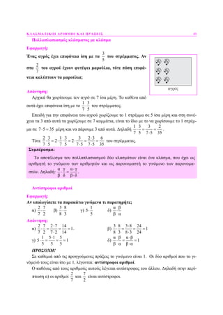 ΚΛΑΣΜΑΤΙΚΟΙ ΑΡΙΘΜΟΙ ΚΑΙ ΠΡΑΞΕΙΣ 49
Πολλαπλασιασµός κλάσµατος µε κλάσµα
Εφαρµογή:
Ένας αγρός έχει επιφάνεια ίση µε τα
3
5
του στρέµµατος. Αν
στα
2
7
του αγρού έχουν φυτέψει µαρούλια, τότε πόση επιφά-
νεια καλύπτουν τα µαρούλια;
Απάντηση:
Αρχικά θα χωρίσουµε τον αγρό σε 7 ίσα µέρη. Το καθένα από
αυτά έχει επιφάνεια ίση µε το
1 3
7 5
⋅ του στρέµµατος.
Επειδή για την επιφάνεια του αγρού χωρίζουµε το 1 στρέµµα σε 5 ίσα µέρη και στη συνέ-
χεια τα 3 από αυτά τα χωρίζουµε σε 7 κοµµάτια, είναι το ίδιο µε το να χωρίσουµε το 1 στρέµ-
µα σε 7 5 35⋅ = µέρη και να πάρουµε 3 από αυτά. ∆ηλαδή
1 3 3 2
7 5 7 5 35
⋅ = =
⋅
.
Τότε
2 3 1 3 3 2 3 6
2 2
7 5 7 5 7 5 7 5 35
⋅
⋅ = ⋅ ⋅ = ⋅ = =
⋅ ⋅
του στρέµµατος.
Συµπέρασµα:
Το αποτέλεσµα του πολλαπλασιασµού δύο κλασµάτων είναι ένα κλάσµα, που έχει ως
αριθµητή το γινόµενο των αριθµητών και ως παρονοµαστή το γινόµενο των παρονοµα-
στών. ∆ηλαδή:
α γ α γ
β δ β δ
⋅
⋅ =
⋅
.
Αντίστροφοι αριθµοί
Εφαρµογή:
Αν υπολογίσετε τα παρακάτω γινόµενα τι παρατηρήτε;
α)
2 7
7 2
⋅ β)
3 8
8 3
⋅ γ)
1
5
5
⋅ δ)
α β
β α
⋅
Απάντηση:
α)
2 7 2 7 14
1
7 2 7 2 14
⋅
⋅ = = =
⋅
. β)
3 8 3 8 24
1
8 3 8 3 24
⋅
⋅ = = =
⋅
γ)
1 5 1 5
5 1
5 5 5
⋅
⋅ = = = δ)
α β α β
1
β α β α
⋅
⋅ = =
⋅
ΠΡΟΣΟΧΗ!
Σε καθεµιά από τις προηγούµενες πράξεις το γινόµενο είναι 1. Οι δύο αριθµοί που το γι-
νόµενό τους είναι ίσο µε 1, λέγονται: αντίστροφοι αριθµοί.
Ο καθένας από τους αριθµούς αυτούς λέγεται αντίστροφος του άλλου. ∆ηλαδή στην περί-
πτωση α) οι αριθµοί
2
7
και
7
2
είναι αντίστροφοι.
 