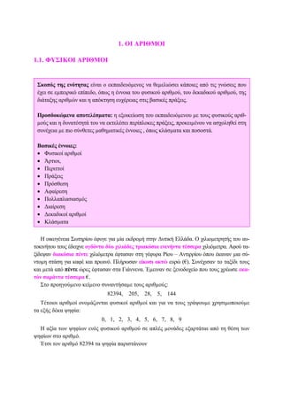 1. ΟΙ ΑΡΙΘΜΟΙ
1.1. ΦΥΣΙΚΟΙ ΑΡΙΘΜΟΙ
Η οικογένεια Σωτηρίου έφυγε για µία εκδροµή στην ∆υτική Ελλάδα. Ο χιλιοµετρητής του αυ-
τοκινήτου τους έδειχνε ογδόντα δύο χιλιάδες τριακόσια ενενήντα τέσσερα χιλιόµετρα. Αφού τα-
ξίδεψαν διακόσια πέντε χιλιόµετρα έφτασαν στη γέφυρα Ρίου – Αντιρρίου όπου έκαναν µια σύ-
ντοµη στάση για καφέ και πρωινό. Πλήρωσαν είκοσι οκτώ ευρώ (€). Συνέχισαν το ταξίδι τους
και µετά από πέντε ώρες έφτασαν στα Γιάννενα. Έµειναν σε ξενοδοχείο που τους χρέωσε εκα-
τόν σαράντα τέσσερα €.
Στο προηγούµενο κείµενο συναντήσαµε τους αριθµούς:
82394, 205, 28, 5, 144
Τέτοιοι αριθµοί ονοµάζονται φυσικοί αριθµοί και για να τους γράψουµε χρησιµοποιούµε
τα εξής δέκα ψηφία:
0, 1, 2, 3, 4, 5, 6, 7, 8, 9
Η αξία των ψηφίων ενός φυσικού αριθµού σε απλές µονάδες εξαρτάται από τη θέση των
ψηφίων στο αριθµό.
Έτσι τον αριθµό 82394 τα ψηφία παριστάνουν
Σκοπός της ενότητας είναι ο εκπαιδευόµενος να θεµελιώσει κάποιες από τις γνώσεις που
έχει σε εµπειρικό επίπεδο, όπως η έννοια του φυσικού αριθµού, του δεκαδικού αριθµού, της
διάταξης αριθµών και η απόκτηση ευχέρειας στις βασικές πράξεις.
Προσδοκώµενα αποτελέσµατα: η εξοικείωση του εκπαιδευόµενου µε τους φυσικούς αριθ-
µούς και η δυνατότητά του να εκτελέσει περίπλοκες πράξεις, προκειµένου να ασχοληθεί στη
συνέχεια µε πιο σύνθετες µαθηµατικές έννοιες , όπως κλάσµατα και ποσοστά.
Βασικές έννοιες:
• Φυσικοί αριθµοί
• Άρτιοι,
• Περιττοί
• Πράξεις
• Πρόσθεση
• Αφαίρεση
• Πολλαπλασιασµός
• ∆ιαίρεση
• ∆εκαδικοί αριθµοί
• Κλάσµατα
 