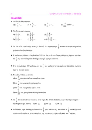 50 ΚΛΑΣΜΑΤΙΚΟΙ ΑΡΙΘΜΟΙ ΚΑΙ ΠΡΑΞΕΙΣ
ΕΞΑΣΚΗΣΗ
1. Να βρείτε τα γινόµενα:
α)
4
5 ...
7
⋅ = β)
3
9 ...
8
⋅ = γ)
7
3 ...
12
⋅ = δ)
15
1000 ...
100
⋅ =
2. Να βρείτε τα γινόµενα:
α)
2 1
...
5 3
⋅ = β)
3 2
...
4 3
⋅ = γ)
5 4
...
8 10
⋅ =
δ)
2 4
...
3 3
⋅ = ε)
2 7
...
7 2
⋅ = στ)
10 13
...
13 10
⋅ =
3. Το ένα κιλό κεφαλοτύρι κοστίζει 6 ευρώ. Αν αγοράσουµε
2
3
του κιλού κεφαλοτύρι πόσα
χρήµατα θα πληρώσουµε;
4. Η απόσταση Αθήνα – Λαµία είναι 210 km. Αν µετά από 2 ώρες οδήγησης έχουµε καλύψει
τα
2
3
της απόστασης τότε πόσα χιλιόµετρα έχουµε διανύσει;
5. Ένα σχολείο έχει 420 µαθητές. Αν τα
4
7
των µαθητών είναι κορίτσια τότε πόσα κορίτσια
έχει το σχολείο αυτό;
6. Να υπολογίσετε µε το νου:
α) τα
3
10
του κιλού πόσα γραµµάρια είναι
β) τα
5
6
της ηµέρας πόσες ώρες είναι
γ) τα
3
4
του έτους πόσοι µήνες είναι
δ) τα
7
20
του χιλιοµέτρου πόσα µέτρα είναι
7. Τα
3
4
του ανθρωπίνου σώµατος είναι νερό. Να βρείτε πόσα κιλά νερό περιέχει ένας άν-
θρωπος που έχει βάρος: α) 80 kg, β) 68 kg, γ) 96 kg.
8. O Γιώργος πήρε από τη µητέρα του τα
2
3
µιας σοκολάτας. Αν έδωσε τα
3
5
του κοµµατιού
του στον αδερφό του, τότε ποιο µέρος της σοκολάτας πήρε ο αδερφός του Γιώργου;
 