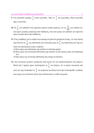 ΚΛΑΣΜΑΤΙΚΟΙ ΑΡΙΘΜΟΙ ΚΑΙ ΠΡΑΞΕΙΣ 51
9. Ένα µπουκάλι περιέχει
1
2
λίτρα λεµονάδα.. Ήπιε το
1
3
της λεµονάδας. Πόση λεµονάδα
ήπιε η ∆ιονυσία;
10. Τα
2
9
των µαθητών ενός σχολείου φορούν γυαλιά οράσεως. Αν τα
12
100
των παιδιών αυ-
τών έχουν µυωπία µεγαλύτερη από 4 βαθµούς, τότε ποιο µέρος των µαθητών του σχολείου
έχουν µυωπία πάνω από 4 βαθµούς;
11. Ένας ορειβάτης για να ανέβει στη κορυφή ενός βουνού χρειάζεται 6 ώρες. Αν στην πρώτη
ώρα διένυσε τα
3
10
της απόστασης και τη δεύτερη ώρα τα
2
5
της απόστασης που είχε κα-
λύψει την προηγούµενη ώρα, να βρείτε:
α) Ποιο µέρος της απόστασης είχε καλύψει τη δεύτερη φορά.]
β) Ποιο µέρος της συνολικής απόστασης είχε καλύψει τις δύο πρώτες ώρες της διαδροµής
του.
γ) Ποιο µέρος της συνολικής απόστασης έχει ακόµα να διανύσει.
12. ∆ύο συνεργεία εργατών εργάζονται από κοινού για την ασφαλτόστρωση ενός δρόµου.
Μετά από 3 ηµέρες έχουν ολοκληρώσει τα
5
8
του δρόµου. Αν το πρώτο συνεργείο από
µόνο του είχε υλοποιήσει τα
2
5
του τµήµατος του δρόµου που έχει ολοκληρωθεί, να βρείτε
ποιο µέρος του συνολικού έργου έχει κατασκευάσει το κάθε συνεργείο.
 