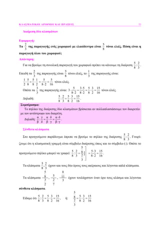 ΚΛΑΣΜΑΤΙΚΟΙ ΑΡΙΘΜΟΙ ΚΑΙ ΠΡΑΞΕΙΣ 53
∆ιαίρεση δύο κλασµάτων
Εφαρµογή:
Τα
2
3
της παραγωγής ενός χωραφιού µε ελαιόδεντρα είναι
5
8
τόνοι ελιές. Πόση είναι η
παραγωγή όλου του χωραφιού;
Απάντηση:
Για να βρούµε τη συνολική παραγωγή του χωραφιού πρέπει να κάνουµε τη διαίρεση
5 2
:
8 3
.
Επειδή τα
2
3
της παραγωγής είναι
5
8
τόνοι ελιές, το
1
3
της παραγωγής είναι:
1 5 5 1
2 8 8 2
⋅ = ⋅
5 5
8 2 16
= =
⋅
τόνοι ελιές.
Οπότε τα
3
3
της παραγωγής είναι:
5 3 5 5 3 15
3
8 2 8 2 8 2 16
⋅
⋅ = = ⋅ =
⋅ ⋅
τόνοι ελιές.
∆ηλαδή:
5 2 5 3 15
:
8 3 8 2 16
= ⋅ = .
Συµπέρασµα:
Το πηλίκο της διαίρεσης δύο κλασµάτων βρίσκεται αν πολλαπλασιάσουµε τον διαιρετέο
µε τον αντίστροφο του διαιρέτη.
∆ηλαδή:
α γ α δ α δ
:
β δ β γ β γ
⋅
= ⋅ =
⋅
.
Σύνθετα κλάσµατα
Στο προηγούµενο παράδειγµα έπρεπε να βρούµε το πηλίκο της διαίρεσης
5 2
:
8 3
. Γνωρί-
ζουµε ότι η κλασµατική γραµµή είναι σύµβολο διαίρεσης όπως και το σύµβολο (:). Οπότε το
προηγούµενο πηλίκο µπορεί να γραφεί: ]
5
5 2 5 3 158:
28 3 8 2 16
3
⎤
⋅⎥
= = =⎥ ⋅
⎥⎦
.
Τα κλάσµατα
5 2
,
8 3
έχουν και τους δύο όρους τους ακέραιους και λέγονται απλά κλάσµατα.
Τα κλάσµατα
5
8
3
2
,
5
2
7
,
8
11
3
έχουν τουλάχιστον έναν όρο τους κλάσµα και λέγονται
σύνθετα κλάσµατα.
Είδαµε ότι
5 2 5 3 15
:
8 3 8 2 16
= ⋅ = , ή:
5
5 3 158
2 8 2 16
3
= ⋅ =
 