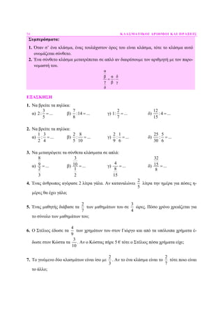 54 ΚΛΑΣΜΑΤΙΚΟΙ ΑΡΙΘΜΟΙ ΚΑΙ ΠΡΑΞΕΙΣ
Συµπεράσµατα:
1. Όταν σ’ ένα κλάσµα, ένας τουλάχιστον όρος του είναι κλάσµα, τότε το κλάσµα αυτό
ονοµάζεται σύνθετο.
2. Ένα σύνθετο κλάσµα µετατρέπεται σε απλό αν διαιρέσουµε τον αριθµητή µε τον παρο-
νοµαστή του.
α
α δβ
γ β γ
δ
= ⋅
ΕΞΑΣΚΗΣΗ
1. Να βρείτε τα πηλίκα:
α)
3
2: ...
5
= β)
7
:14 ...
8
= γ)
2
1: ...
7
= δ)
12
: 4 ...
15
=
2. Να βρείτε τα πηλίκα:
α)
1 3
: ...
2 4
= β)
2 8
: ...
5 10
= γ)
2 1
: ...
9 6
= δ)
25 5
: ...
30 6
=
3. Να µετατρέψετε τα σύνθετα κλάσµατα σε απλά:
α)
8
9 ...
2
3
= β)
3
10 ...
1
2
= γ)
4
...
8
15
= δ)
32
15 ...
8
=
4. Ένας άνθρωπος αγόρασε 2 λίτρα γάλα. Αν καταναλώνει
2
5
λίτρα την ηµέρα για πόσες η-
µέρες θα έχει γάλα;
5. Ένας µαθητής διάβασε τα
2
7
των µαθηµάτων του σε
3
4
ώρες. Πόσο χρόνο χρειάζεται για
το σύνολο των µαθηµάτων του;
6. Ο Στέλιος έδωσε τα
4
9
των χρηµάτων του στον Γιώργο και από τα υπόλοιπα χρήµατα έ-
δωσε στον Κώστα τα
3
10
. Αν ο Κώστας πήρε 5 € τότε ο Στέλιος πόσα χρήµατα είχε;
7. Το γινόµενο δύο κλασµάτων είναι ίσο µε
2
3
. Αν το ένα κλάσµα είναι το
2
7
τότε ποιο είναι
το άλλο;
 