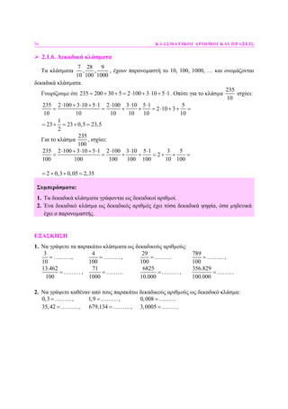 56 ΚΛΑΣΜΑΤΙΚΟΙ ΑΡΙΘΜΟΙ ΚΑΙ ΠΡΑΞΕΙΣ
2.1.6. ∆εκαδικά κλάσµατα
Τα κλάσµατα
7 28 9
, ,
10 100 1000
, έχουν παρονοµαστή το 10, 100, 1000, … και ονοµάζονται
δεκαδικά κλάσµατα.
Γνωρίζουµε ότι 235 200 30 5 2 100 3 10 5 1= + + = ⋅ + ⋅ + ⋅ . Οπότε για το κλάσµα
235
10
ισχύει:
235 2 100 3 10 5 1 2 100 3 10 5 1 5
2 10 3
10 10 10 10 10 10
1
23 23 0,5 23,5
2
⋅ + ⋅ + ⋅ ⋅ ⋅ ⋅
= = + + = ⋅ + + =
= + = + =
Για το κλάσµα
235
100
, ισχύει:
235 2 100 3 10 5 1 2 100 3 10 5 1 3 5
2
100 100 100 100 100 10 100
⋅ + ⋅ + ⋅ ⋅ ⋅ ⋅
= = + + = + + =
2 0,3 0,05 2,35= + + =
Συµπεράσµατα:
1. Τα δεκαδικά κλάσµατα γράφονται ως δεκαδικοί αριθµοί.
2. Ένα δεκαδικό κλάσµα ως δεκαδικός αριθµός έχει τόσα δεκαδικά ψηφία, όσα µηδενικά
έχει ο παρονοµαστής.
ΕΞΑΣΚΗΣΗ
1. Να γράψετε τα παρακάτω κλάσµατα ως δεκαδικούς αριθµούς:
3
10
=………,
4
100
=………,
29
100
=………
789
100
=………,
13.462
100
=………,
71
1000
=………
6825
10.000
=………,
356.829
100.000
=………
2. Να γράψετε καθέναν από τους παρακάτω δεκαδικούς αριθµούς ως δεκαδικό κλάσµα:
0,3 =………, 1,9 =………, 0,008 =………
35,42 =………, 679,134 =………, 3,0005 =………
 