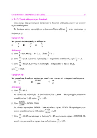 ΚΛΑΣΜΑΤΙΚΟΙ ΑΡΙΘΜΟΙ ΚΑΙ ΠΡΑΞΕΙΣ 57
2.1.7. Τροπή κλάσµατος σε δεκαδικό
Όπως είδαµε στη προηγούµενη παράγραφο τα δεκαδικά κλάσµατα µπορούν να γραφούν
ως δεκαδικοί αριθµοί.
Το ίδιο όµως µπορεί να συµβεί και µε ένα οποιοδήποτε κλάσµα
α
β
, αρκεί να κάνουµε τη
διαίρεση α : β.
Εφαρµογή 1η:
Να τραπούν σε δεκαδικούς τα κλάσµατα:
α)
3
4
β)
27
6
γ)
63
24
Απάντηση:
α) Είναι
3
3: 4
4
= . Όµως 3 : 4 = 0,75. Οπότε
3
0,75
4
=
β) Είναι
27
27 :6
6
= . Κάνοντας τη διαίρεση 27 : 6 προκύπτει το πηλίκο 4,5, άρα
27
4,5
6
= .
γ) Είναι
63
63: 24
24
= . Κάνοντας τη διαίρεση 63 : 24 προκύπτει το πηλίκο 2,625,
άρα
63
2,625
24
= .
Εφαρµογή 2η:
Να γραφούν ως δεκαδικοί αριθµοί, µε προσέγγιση εκατοστού, τα παρακάτω κλάσµατα:
α)
95
6
β)
397856
25000
γ)
96
17
Απάντηση:
α) Είναι
95
95:6
6
=
Αν κάνουµε τη διαίρεση 95 : 6 προκύπτει πηλίκο 15,8333... . Με προσέγγιση εκατοστού
το πηλίκο είναι 15,83, οπότε:
95
15,83
6
= .
β) Είναι
397856
397856: 25000
25000
=
Αν κάνουµε τη διαίρεση 397856 : 25000 προκύπτει πηλίκο 3,97856. Με προσέγγιση εκα-
τοστού το πηλίκο είναι το 3,98, οπότε
397856
3,98
25000
=
γ) Είναι
96
96:17
17
= . Αν κάνουµε τη διαίρεση 96 : 17 προκύπτει το πηλίκο 5,64705882. Με
προσέγγιση εκατοστού το πηλίκο είναι το 5,65, οπότε:
96
5,65
17
= .
 