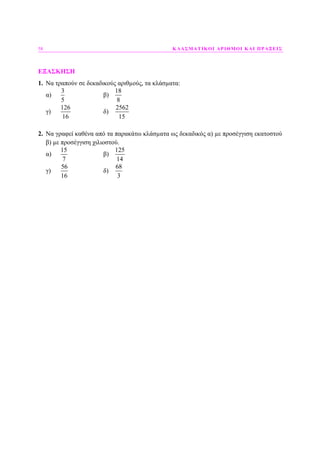 58 ΚΛΑΣΜΑΤΙΚΟΙ ΑΡΙΘΜΟΙ ΚΑΙ ΠΡΑΞΕΙΣ
ΕΞΑΣΚΗΣΗ
1. Να τραπούν σε δεκαδικούς αριθµούς, τα κλάσµατα:
α)
3
5
β)
18
8
γ)
126
16
δ)
2562
15
2. Να γραφεί καθένα από τα παρακάτω κλάσµατα ως δεκαδικός α) µε προσέγγιση εκατοστού
β) µε προσέγγιση χιλιοστού.
α)
15
7
β)
125
14
γ)
56
16
δ)
68
3
 