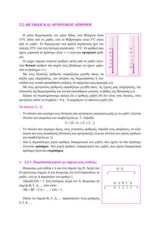 2.2. ΘΕΤΙΚΟΙ ΚΑΙ ΑΡΝΗΤΙΚΟΙ ΑΡΙΘΜΟΙ
Η µέση θερµοκρασία τον µήνα Μάιο, στη Φλώρινα είναι
15°C πάνω από το µηδέν, ενώ το Φεβρουάριο είναι 5°C κάτω
από το µηδέν. Το θερµόµετρο στη πρώτη περίπτωση έχει την
ένδειξη 15°C ενώ στη δεύτερη περίπτωση – 5°C. Οι αριθµοί που
έχουν µπροστά το πρόσηµο πλην «–» λέγονται αρνητικοί αριθ-
µοί.
Οι µέχρι σήµερα γνωστοί αριθµοί, εκτός από το µηδέν λέγο-
νται θετικοί αριθµοί και συχνά τους βλέπουµε να έχουν µπρο-
στά το πρόσηµο «+».
Με τους θετικούς αριθµούς εκφράζουµε µεγέθη όπως: τα
κέρδη µιας επιχείρησης, την αύξηση της θερµοκρασίας ή των
εσόδων και γενικά οποιαδήποτε αύξηση, το υψόµετρο µιας περιοχής κ.ά.
Με τους αρνητικούς αριθµούς εκφράζουµε µεγέθη όπως: τις ζηµιές µιας επιχείρησης, την
ελάττωση της θερµοκρασίας και γενικά οποιαδήποτε µείωση, το βάθος της θάλασσας κ.ά.
Πρέπει να συµπληρώσουµε ακόµη ότι ο αριθµός µηδέν (0) δεν είναι ούτε θετικός, ούτε
αρνητικός οπότε τα συµβατά + 0 ή – 0 εκφράζουν το απόλυτο µηδέν (0).
Τα σύνολα ,
– Το σύνολο που περιέχει τους θετικούς και αρνητικούς ακέραιους µαζί µε το µηδέν, λέγεται
σύνολο των ακεραίων και συµβολίζεται µε . ∆ηλαδή:
{ }0, 1, 2, 3, ...= ± ± ±
– Το σύνολο που περιέχει όλους τους γνωστούς αριθµούς, δηλαδή τους ακέραιους, τα κλά-
σµατα και τους δεκαδικούς (θετικούς και αρνητικούς), λέγεται σύνολο των ρητών αριθµών
και συµβολίζεται µε .
– ∆ύο ή περισσότεροι ρητοί αριθµοί, διαφορετικοί του µηδέν, που έχουν το ίδιο πρόσηµο
λέγονται οµόσηµοι. ∆ύο ρητοί αριθµοί, διαφορετικοί του µηδέν, που έχουν διαφορετικό
πρόσηµο λέγονται ετερόσηµοι.
2.2.1. Παράσταση ρητών µε σηµεία µιας ευθείας
Θεωρούµε µια ευθεία x΄x και ένα σηµείο της Ο. ∆εξιά του
Ο επιλέγουµε σηµείο Α και θεωρούµε ότι το Ο παριστάνει το
µηδέν, ενώ το Α παριστάνει τον αριθµό 1.
∆ηλαδή ΟA = 1. Στη συνέχεια, δεξιά του Α, θεωρούµε τα
σηµεία Β, Γ, ∆, … έτσι ώστε
ΑΒ = ΒΓ = Γ∆ = … = ΟΑ = 1.
Οπότε τα σηµεία Β, Γ, ∆, … παριστάνουν τους αριθµούς
2, 3, 4, …
 