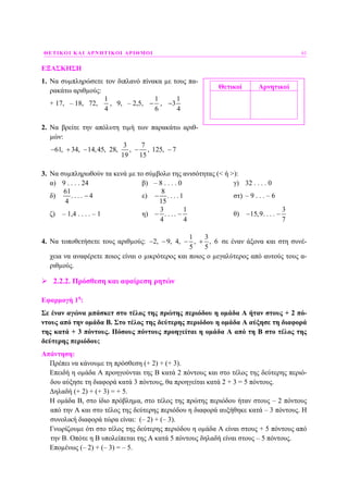 ΘΕΤΙΚΟΙ ΚΑΙ ΑΡΝΗΤΙΚΟΙ ΑΡΙΘΜΟΙ 61
ΕΞΑΣΚΗΣΗ
1. Να συµπληρώσετε τον διπλανό πίνακα µε τους πα-
ρακάτω αριθµούς:
+ 17, – 18, 72,
1
4
, 9, – 2,5,
1
6
− ,
1
3
4
−
2. Να βρείτε την απόλυτη τιµή των παρακάτω αριθ-
µών:
3 7
61, 34, 14,45, 28, , , 125, 7
19 15
− + − − −
3. Να συµπληρωθούν τα κενά µε το σύµβολο της ανισότητας (< ή >):
α) 9 . . . . 24 β) – 8 . . . . 0 γ) 32 . . . . 0
δ)
61
. . . . 4
4
− ε)
8
. . . . 1
15
− στ) – 9 . . . – 6
ζ) – 1,4 . . . . – 1 η)
3 1
. . . .
4 4
− − θ)
3
15,9. . . .
7
− −
4. Να τοποθετήσετε τους αριθµούς:
1 3
2, 9, 4, , , 6
5 5
− − − + σε έναν άξονα και στη συνέ-
χεια να αναφέρετε ποιος είναι ο µικρότερος και ποιος ο µεγαλύτερος από αυτούς τους α-
ριθµούς.
2.2.2. Πρόσθεση και αφαίρεση ρητών
Εφαρµογή 1η
:
Σε έναν αγώνα µπάσκετ στο τέλος της πρώτης περιόδου η οµάδα Α ήταν στους + 2 πό-
ντους από την οµάδα Β. Στο τέλος της δεύτερης περιόδου η οµάδα Α αύξησε τη διαφορά
της κατά + 3 πόντους. Πόσους πόντους προηγείται η οµάδα Α από τη Β στο τέλος της
δεύτερης περιόδου;
Απάντηση:
Πρέπει να κάνουµε τη πρόσθεση (+ 2) + (+ 3).
Επειδή η οµάδα Α προηγούνται της Β κατά 2 πόντους και στο τέλος της δεύτερης περιό-
δου αύξησε τη διαφορά κατά 3 πόντους, θα προηγείται κατά 2 + 3 = 5 πόντους.
∆ηλαδή (+ 2) + (+ 3) = + 5.
Η οµάδα Β, στο ίδιο πρόβληµα, στο τέλος της πρώτης περιόδου ήταν στους – 2 πόντους
από την Α και στο τέλος της δεύτερης περιόδου η διαφορά αυξήθηκε κατά – 3 πόντους. Η
συνολική διαφορά τώρα είναι: (– 2) + (– 3).
Γνωρίζουµε ότι στο τέλος της δεύτερης περιόδου η οµάδα Α είναι στους + 5 πόντους από
την Β. Οπότε η Β υπολείπεται της Α κατά 5 πόντους δηλαδή είναι στους – 5 πόντους.
Εποµένως (– 2) + (– 3) = – 5.
Θετικοί Αρνητικοί
 