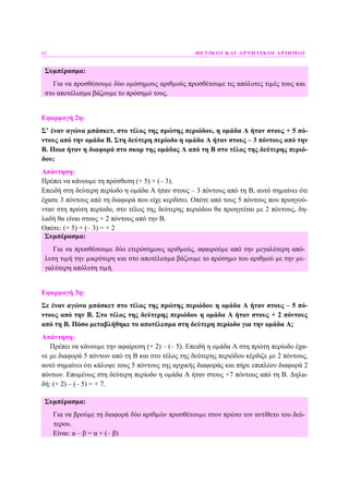 62 ΘΕΤΙΚΟΙ ΚΑΙ ΑΡΝΗΤΙΚΟΙ ΑΡΙΘΜΟΙ
Συµπέρασµα:
Για να προσθέσουµε δύο οµόσηµους αριθµούς προσθέτουµε τις απόλυτες τιµές τους και
στο αποτέλεσµα βάζουµε το πρόσηµό τους.
Εφαρµογή 2η:
Σ’ έναν αγώνα µπάσκετ, στο τέλος της πρώτης περιόδου, η οµάδα Α ήταν στους + 5 πό-
ντους από την οµάδα Β. Στη δεύτερη περίοδο η οµάδα Α ήταν στους – 3 πόντους από την
Β. Ποια ήταν η διαφορά στο σκορ της οµάδας Α από τη Β στο τέλος της δεύτερης περιό-
δου;
Απάντηση:
Πρέπει να κάνουµε τη πρόσθεση (+ 5) + (– 3).
Επειδή στη δεύτερη περίοδο η οµάδα Α ήταν στους – 3 πόντους από τη Β, αυτό σηµαίνει ότι
έχασε 3 πόντους από τη διαφορά που είχε κερδίσει. Οπότε από τους 5 πόντους που προηγού-
νταν στη πρώτη περίοδο, στο τέλος της δεύτερης περιόδου θα προηγείται µε 2 πόντους, δη-
λαδή θα είναι στους + 2 πόντους από την Β.
Οπότε: (+ 5) + (– 3) = + 2
Συµπέρασµα:
Για να προσθέσουµε δύο ετερόσηµους αριθµούς, αφαιρούµε από την µεγαλύτερη από-
λυτη τιµή την µικρότερη και στο αποτέλεσµα βάζουµε το πρόσηµο του αριθµού µε την µε-
γαλύτερη απόλυτη τιµή.
Εφαρµογή 3η:
Σε έναν αγώνα µπάσκετ στο τέλος της πρώτης περιόδου η οµάδα Α ήταν στους – 5 πό-
ντους από την Β. Στο τέλος της δεύτερης περιόδου η οµάδα Α ήταν στους + 2 πόντους
από τη Β. Πόσο µεταβλήθηκε το αποτέλεσµα στη δεύτερη περίοδο για την οµάδα Α;
Απάντηση:
Πρέπει να κάνουµε την αφαίρεση (+ 2) – (– 5). Eπειδή η οµάδα Α στη πρώτη περίοδο έχα-
νε µε διαφορά 5 πόντων από τη Β και στο τέλος της δεύτερης περιόδου κέρδιζε µε 2 πόντους,
αυτό σηµαίνει ότι κάλυψε τους 5 πόντους της αρχικής διαφοράς και πήρε επιπλέον διαφορά 2
πόντων. Εποµένως στη δεύτερη περίοδο η οµάδα Α ήταν στους +7 πόντους από τη Β. ∆ηλα-
δή: (+ 2) – (– 5) = + 7.
Συµπέρασµα:
Για να βρούµε τη διαφορά δύο αριθµών προσθέτουµε στον πρώτο τον αντίθετο του δεύ-
τερου.
Είναι: α – β = α + (– β)
 