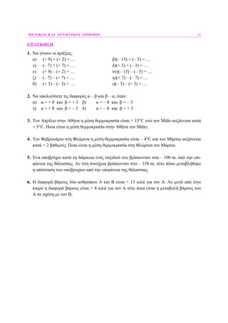 ΘΕΤΙΚΟΙ ΚΑΙ ΑΡΝΗΤΙΚΟΙ ΑΡΙΘΜΟΙ 63
ΕΞΑΣΚΗΣΗ
1. Να γίνουν οι πράξεις:
α) (+ 9) + (+ 2) = … β)(– 15) + (– 5) = …
γ) (– 7) + (+ 7) = … δ)(+ 3) + (– 3) = …
ε) (+ 9) – (+ 2) = … στ)(– 15) – (– 5) = …
ζ) (– 7) – (+ 7) = … η)(+ 7) – (– 7) = …
θ) (+ 3) – (– 3) = … ι)(– 3) – (+ 3) = …
2. Να υπολογίσετε τις διαφορές α – β και β – α, όταν:
α) α = + 8 και β = + 3 β) α = – 8 και β = – 3
γ) α = + 8 και β = – 3 δ) α = – 8 και β = + 3
3. Τον Απρίλιο στην Αθήνα η µέση θερµοκρασία είναι + 15°C ενώ τον Μάϊο αυξάνεται κατά
+ 5°C. Ποια είναι η µέση θερµοκρασία στην Αθήνα τον Μάϊο;
4. Τον Φεβρουάριο στη Φλώρινα η µέση θερµοκρασία είναι – 4°C και τον Μάρτιο αυξάνεται
κατά + 2 βαθµούς. Ποια είναι η µέση θερµοκρασία στη Φλώρινα τον Μάρτιο.
5. Ένα υποβρύχιο κατά τη διάρκεια ενός ταξιδιού του βρίσκονταν στα – 100 m, από την επι-
φάνεια της θάλασσας. Αν στη συνέχεια βρίσκονταν στα – 150 m, τότε πόσο µεταβλήθηκε
η απόσταση του υποβρυχίου από την επιφάνεια της θάλασσας;
6. Η διαφορά βάρους δύο ανθρώπων Α και Β είναι + 13 κιλά για τον Α. Αν µετά από λίγο
καιρό η διαφορά βάρους είναι + 8 κιλά για τον Α τότε ποια είναι η µεταβολή βάρους του
Α σε σχέση µε τον Β;
 