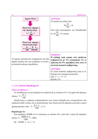 70 ΠΟΣΟΣΤΑ
Απάντηση:
Τα αγόρια της τάξης είναι
30
80 24
100
=
Από αυτά υποστηρίζουν τον Παναθηναϊκό
τα
50
24 12
100
= αγόρια.
Αν έχουµε ποσοστά που αναφέρονται στο ίδιο
αρχικό µέγεθος τότε για να βρούµε το συνολι-
κό ποσοστό κάνουµε προσθέσεις
Εφαρµογή:
Η καθαρή τιµή αγοράς ενός προϊόντος
επιβαρύνεται µε 3% µεταφορικά 1% α-
σφάλιση και 9% προµήθεια ποιο είναι το
συνολικό ποσοστό επιβάρυνσης.
Απάντηση:
Το ολικό ποσοστό επιβάρυνσης είναι το ά-
θροισµα των επιµέρους ποσοστών.
∆ηλ. 3 + 1 + 9 = 13
δηλαδή 13%
3.1.1. Βασικά Προβλήµατα
Τόκοι καταθέσεων:
Αν καταθέσουµε σε µία τράπεζα ένα κεφάλαιο Κ µε επιτόκια ε% σ’ ένα χρόνο θα πάρουµε
τόκους:
Κ ε
Τ
100
⋅
= .
Επειδή όµως οι τράπεζες κεφαλαιοποιούν τους τόκους (δηλαδή τους ενσωµατώνουν στο
κεφάλαιο) κάθε 6 µήνες για να υπολογίσουµε τους τόκους που θα πάρουµε µετά από x µήνες
χρησιµοποιούµε τύπο:
Κ ε x
Τ , x 6
1200
⋅ ⋅
= ≤ .
Παράδειγµα 1ο:
Ένα κεφάλαιο 20.000€ αν το τοκίσουµε µε επιτόκιο 4%, µετά από 3 µήνες θα αποφέρει
τόκους
20000 4 3
Τ 200
1200
⋅ ⋅
= = €
(Κ = 20.000, ε = 4, x = 3)
 