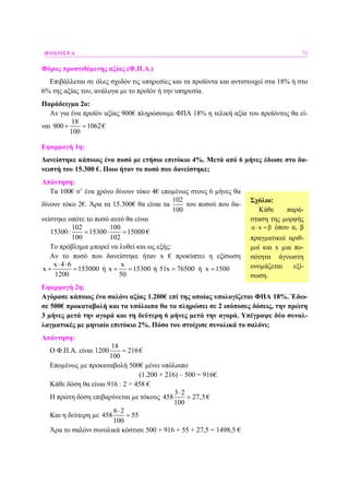 ΠΟΣΟΣΤΑ 71
Φόρος προστιθέµενης αξίας (Φ.Π.Α.)
Επιβάλλεται σε όλες σχεδόν τις υπηρεσίες και τα προϊόντα και αντιστοιχεί στα 18% ή στο
6% της αξίας του, ανάλογα µε το προϊόν ή την υπηρεσία.
Παράδειγµα 2ο:
Αν για ένα προϊόν αξίας 900€ πληρώσουµε ΦΠΑ 18% η τελική αξία του προϊόντος θα εί-
ναι
18
900 1062
100
+ = €
Εφαρµογή 1η:
∆ανείστηκε κάποιος ένα ποσό µε ετήσιο επιτόκιο 4%. Μετά από 6 µήνες έδωσε στο δα-
νειστή του 15.300 €. Ποιο ήταν το ποσό που δανείστηκε;
Απάντηση:
Τα 100€ σ’ ένα χρόνο δίνουν τόκο 4€ εποµένως στους 6 µήνες θα
δίνουν τόκο 2€. Άρα τα 15.300€ θα είναι τα
102
100
του ποσού που δα-
νείστηκε οπότε το ποσό αυτό θα είναι
102 100
15300: 15300 15000
100 102
= ⋅ = €
Το πρόβληµα µπορεί να λυθεί και ως εξής:
Αν το ποσό που δανείστηκε ήταν x € προκύπτει η εξίσωση
x 4 6
x 153000
1200
⋅ ⋅
+ = ή
x
x 15300
50
+ = ή 51x 76500 ή x 1500= =
Εφαρµογή 2η:
Αγόρασε κάποιος ένα σαλόνι αξίας 1.200€ επί της οποίας υπολογίζεται ΦΠΑ 18%. Έδω-
σε 500€ προκαταβολή και τα υπόλοιπα θα τα πληρώσει σε 2 ισόποσες δόσεις, την πρώτη
3 µήνες µετά την αγορά και τη δεύτερη 6 µήνες µετά την αγορά. Υπέγραψε δύο συναλ-
λαγµατικές µε µηνιαίο επιτόκιο 2%. Πόσο του στοίχισε συνολικά το σαλόνι;
Απάντηση:
Ο Φ.Π.Α. είναι
18
1200 216
100
= €
Εποµένως µε προκαταβολή 500€ µένει υπόλοιπο
(1.200 + 216) – 500 = 916€.
Κάθε δόση θα είναι 916 : 2 = 458 €
Η πρώτη δόση επιβαρύνεται µε τόκους
3 2
458 27,5
100
⋅
= €
Και η δεύτερη µε
6 2
458 55
100
⋅
=
Άρα το σαλόνι συνολικά κόστισε 500 + 916 + 55 + 27,5 = 1498,5 €
Σχόλιο:
Κάθε παρά-
σταση της µορφής
α x β⋅ = όπου α, β
πραγµατικοί αριθ-
µοί και x µια πο-
σότητα άγνωστη
ονοµάζεται εξί-
σωση.
 