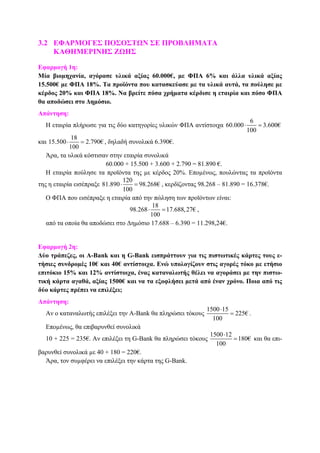3.2 ΕΦΑΡΜΟΓΕΣ ΠΟΣΟΣΤΩΝ ΣΕ ΠΡΟΒΛΗΜΑΤΑ
ΚΑΘΗΜΕΡΙΝΗΣ ΖΩΗΣ
Εφαρµογή 1η:
Μία βιοµηχανία, αγόρασε υλικά αξίας 60.000€, µε ΦΠΑ 6% και άλλα υλικά αξίας
15.500€ µε ΦΠΑ 18%. Τα προϊόντα που κατασκεύασε µε τα υλικά αυτά, τα πούλησε µε
κέρδος 20% και ΦΠΑ 18%. Να βρείτε πόσα χρήµατα κέρδισε η εταιρία και πόσο ΦΠΑ
θα αποδώσει στο ∆ηµόσιο.
Απάντηση:
Η εταιρία πλήρωσε για τις δύο κατηγορίες υλικών ΦΠΑ αντίστοιχα
6
60.000 3.600€
100
⋅ =
και
18
15.500 2.790€
100
⋅ = , δηλαδή συνολικά 6.390€.
Άρα, τα υλικά κόστισαν στην εταιρία συνολικά
60.000 + 15.500 + 3.600 + 2.790 = 81.890 €.
Η εταιρία πούλησε τα προϊόντα της µε κέρδος 20%. Εποµένως, πουλώντας τα προϊόντα
της η εταιρία εισέπραξε
120
81.890 98.268€
100
⋅ = , κερδίζοντας 98.268 – 81.890 = 16.378€.
Ο ΦΠΑ που εισέπραξε η εταιρία από την πώληση των προϊόντων είναι:
18
98.268 17.688,27€
100
⋅ = ,
από τα οποία θα αποδώσει στο ∆ηµόσιο 17.688 – 6.390 = 11.298,24€.
Εφαρµογή 2η:
∆ύο τράπεζες, οι Α-Bank και η G-Bank εισπράττουν για τις πιστωτικές κάρτες τους ε-
τήσιες συνδροµές 10€ και 40€ αντίστοιχα. Ενώ υπολογίζουν στις αγορές τόκο µε ετήσιο
επιτόκιο 15% και 12% αντίστοιχα, ένας καταναλωτής θέλει να αγοράσει µε την πιστω-
τική κάρτα αγαθά, αξίας 1500€ και να τα εξοφλήσει µετά από έναν χρόνο. Ποια από τις
δύο κάρτες πρέπει να επιλέξει;
Απάντηση:
Αν ο καταναλωτής επιλέξει την Α-Bank θα πληρώσει τόκους
1500 15
225€
100
⋅
= .
Εποµένως, θα επιβαρυνθεί συνολικά
10 + 225 = 235€. Αν επιλέξει τη G-Bank θα πληρώσει τόκους
1500 12
180€
100
⋅
= και θα επι-
βαρυνθεί συνολικά µε 40 + 180 = 220€.
Άρα, τον συµφέρει να επιλέξει την κάρτα της G-Bank.
 