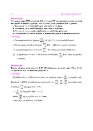 76 ΕΦΑΡΜΟΓΕΣ ΠΟΣΟΣΤΩΝ
Εφαρµογή 3η:
Ένα χωριό Α έχει 1550 κατοίκους. Από αυτούς, οι 950 είναι γυναίκες. Από τις γυναίκες
του χωριού, οι 190 είναι εργάτριες, από τις οποίες, οι 60 είναι κάτω των 35 χρόνων.
i. Τι ποσοστό του γενικού πληθυσµού αποτελούν οι γυναίκες;
ii. Τι ποσοστό του γενικού πληθυσµού αποτελούν οι αγρότισσες;
iii. Τι ποσοστό του γυναικείου πληθυσµού αποτελούν οι αγρότισσες;
iv. Οι αγρότισσες κάτω των 35 ετών, τι ποσοστό του γενικού πληθυσµού αποτελούν;
Απάντηση:
i. Οι γυναίκες αποτελούν ποσοστό
950
100 61,29
1550
⋅ = % του γενικού πληθυσµού.
ii. Οι αγρότισσες αποτελούν ποσοστό
190
100 12,26%
1550
⋅ = του γενικού πληθυσµού.
iii. Οι αγρότισσες αποτελούν ποσοστό
190
100 20%
950
⋅ = του γυναικείου πληθυσµού.
iv. Οι αγρότισσες κάτω των 35 ετών αποτελούν ποσοστό
60
100 3,87%
1550
⋅ = του γενικού
πληθυσµού.
Εφαρµογή 4η:
Για ένα είδος που έχει συντελεστή ΦΠΑ 18% πληρώσαµε συνολικά (Αξία+ΦΠΑ) 1660€.
Να βρείτε την αξία του προϊόντος χωρίς ΦΠΑ.
Απάντηση:
Γνωρίζουµε ότι η επιβάρυνση της αξίας του προϊόντος είναι το
18
100
της αρχικής τιµής.
Εποµένως, τα 1888 € που πληρώσαµε, αντιστοιχούν στο
100 18 118
100 100 100
+ = της αρχικής τιµής.
∆ηλαδή, το
118
100
της αξίας είναι 1888€.
Το
1
100
της αξίας είναι 1888:118 = 16.
Οπότε,
100
100
της αξίας είναι 16 100 1600€⋅ = .
Άρα, η αξία του προϊόντος είναι 1600€.
 