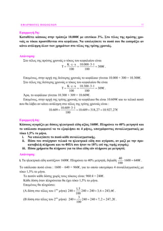 ΕΦΑΡΜΟΓΕΣ ΠΟΣΟΣΤΩΝ 77
Εφαρµογή 5η:
Καταθέτει κάποιος στην τράπεζα 10.000€ µε επιτόκιο 3%. Στο τέλος της πρώτης χρο-
νιάς οι τόκοι προστίθενται στο κεφάλαιο. Να υπολογίσετε το ποσό που θα εισπράξει αν
κάνει ανάληψη όλων των χρηµάτων στο τέλος της τρίτης χρονιάς.
Απάντηση:
Στο τέλος της πρώτης χρονιάς ο τόκος του κεφαλαίου είναι
x 10.000 3 1
300€
100 100
Κ ⋅ε⋅ ⋅ ⋅
Τ = = = .
Εποµένως, στην αρχή της δεύτερης χρονιάς το κεφάλαιο γίνεται 10.000 + 300 = 10.300€.
Στο τέλος της δεύτερης χρονιάς ο τόκος του κεφαλαίου θα είναι
K x 10.300 3 1
309€
100 100
⋅ε⋅ ⋅ ⋅
Τ = = = .
Άρα, το κεφάλαιο γίνεται 10.300 + 309 = 10.609€.
Εποµένως, στην αρχή της τρίτης χρονιάς το κεφάλαιο θα είναι 10.609€ και το τελικό ποσό
που θα λάβει αν κάνει ανάληψη στο τέλος της τρίτης χρονιάς είναι :
10.609 3 1
10.609 10.609 318,27 10.927,27€
100
⋅ ⋅
+ = + =
Εφαρµογή 6η:
Κάποιος αγοράζει µε δόσεις ηλεκτρικά είδη αξίας 1600€. Πληρώνει το 40% µετρητά και
το υπόλοιπο συµφωνεί να το εξοφλήσει σε 4 µήνες, υπογράφοντας συναλλαγµατικές µε
τόκο 1,5% το µήνα.
i. Να υπολογίσετε το ποσό κάθε συναλλαγµατικής.
ii. Πόσο του στοίχησαν τελικά τα ηλεκτρικά είδη που αγόρασε, αν µαζί µε την προ-
καταβολή πλήρωσε και το ΦΠΑ που ήταν το 18% επί της τιµής αγοράς;
iii. Πόσα χρήµατα θα πλήρωνε για τα ίδια είδη εάν πλήρωνε µε µετρητά;
Απάντηση:
i. Τα ηλεκτρικά είδη κοστίζουν 1600€. Πληρώνει το 40% µετρητά, δηλαδή
40
1600 640€
100
⋅ = .
Το υπόλοιπο ποσό είναι : 1600 – 640 = 960€, για το οποίο υπογράφει 4 συναλλαγµατικές µε
τόκο 1,5% το µήνα.
Το ποσόν κάθε δόσης χωρίς τους τόκους είναι: 960:4 = 240€.
Κάθε δόση όταν πληρώνεται θα έχει τόκο 1,5% το µήνα.
Εποµένως θα πληρώσει:
(Α δόση στο τέλος του 1ου
µήνα)
1,5
240 240 240 3,6 243,6€
100
+ = + = .
(Β δόση στο τέλος του 2ου
µήνα)
3
240 240 240 7,2 247,2€
100
+ = + = .
 