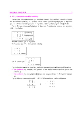 ΦΥΣΙΚΟΙ ΑΡΙΘΜΟΙ 9
1.1.2. Αφαίρεση φυσικών αριθµών
Το Λεόντειο Λύκειο Πατησίων έχει συνολικά και στις τρεις βαθµίδες ∆ηµοτικό, Γυµνά-
σιο, Λύκειο 1522 µαθητές. Το Γυµνάσιο και το Λύκειο έχουν 925 µαθητές και το ∆ηµοτικό
έχει 112 µαθητές περισσότερους από το Γυµνάσιο. Πόσους µαθητές έχει η κάθε βαθµίδα;
Για να βρούµε πόσους µαθητές έχει το ∆ηµοτικό θα πρέπει να κάνουµε την αφαίρεση
1522 – 925. Οπότε:
( )
( )
( )
(1)(1)
1 5 2 2 µειωτέος
9 2 5 αφαιρετέος
5 9 7 διαφορά
−
Άρα 597 µαθητές έχει το δηµοτικό.
Το Γυµνάσιο έχει 597 – 112 µαθητές δηλαδή
5 9 7
1 1 2
4 8 5 µαθητές
−
Και το Λύκειο έχει: ( )1
9 2 5
4 8 5
4 4 0 µαθητές
−
Για να κάνουµε δοκιµή σε µια πράξη αφαίρεσης µπορούµε να το κάνουµε µε δύο τρόπου:
• Με πρόσθεση της διαφοράς που βρήκαµε µε τον αφαιρετέο έτσι ώστε να βρούµε τον
µειωτέο, ή
• Με αφαίρεση της διαφοράς που βρήκαµε από τον µειωτέο για να βρούµε τον αφαιρε-
τέο.
Για παράδειγµα στην αφαίρεση 1522 – 925 = 597 που κάναµε, για δοκιµή έχουµε:
( ) ( )1 1
9 2 5
5 9 7
1 5 2 2
+ ή
1 5 2 2
5 9 7
9 2 5
−
 